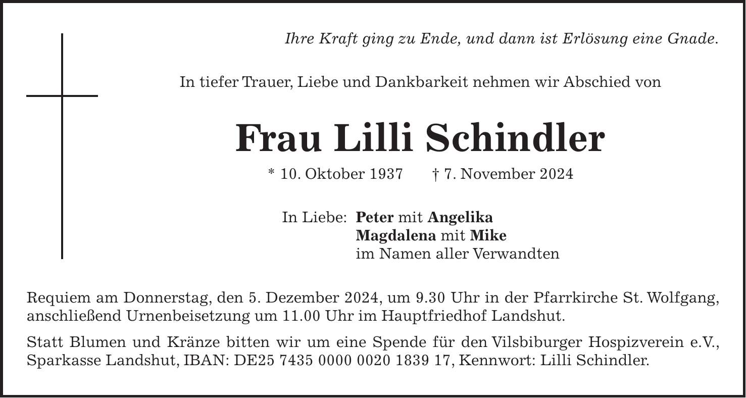 Ihre Kraft ging zu Ende, und dann ist Erlösung eine Gnade. In tiefer Trauer, Liebe und Dankbarkeit nehmen wir Abschied von Frau Lilli Schindler * 10. Oktober 1937 + 7. November 2024 In Liebe: Peter mit Angelika Magdalena mit Mike im Namen aller Verwandten Requiem am Donnerstag, den 5. Dezember 2024, um 9.30 Uhr in der Pfarrkirche St. Wolfgang, anschließend Urnenbeisetzung um 11.00 Uhr im Hauptfriedhof Landshut. Statt Blumen und Kränze bitten wir um eine Spende für den Vilsbiburger Hospizverein e.V., Sparkasse Landshut, IBAN: DE***, Kennwort: Lilli Schindler.