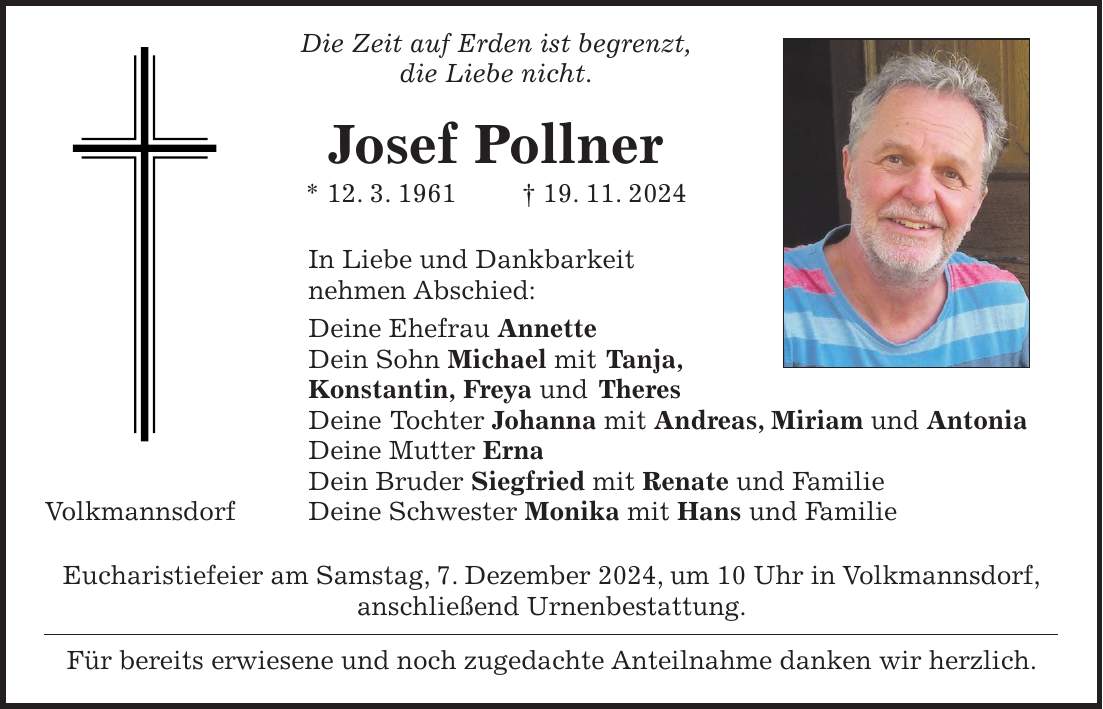  Die Zeit auf Erden ist begrenzt, die Liebe nicht. Josef Pollner * 12. 3. 1961 + 19. 11. 2024 In Liebe und Dankbarkeit nehmen Abschied: Deine Ehefrau Annette Dein Sohn Michael mit Tanja, Konstantin, Freya und Theres Deine Tochter Johanna mit Andreas, Miriam und Antonia Deine Mutter Erna Dein Bruder Siegfried mit Renate und Familie Volkmannsdorf Deine Schwester Monika mit Hans und Familie Eucharistiefeier am Samstag, 7. Dezember 2024, um 10 Uhr in Volkmannsdorf, anschließend Urnenbestattung. Für bereits erwiesene und noch zugedachte Anteilnahme danken wir herzlich.