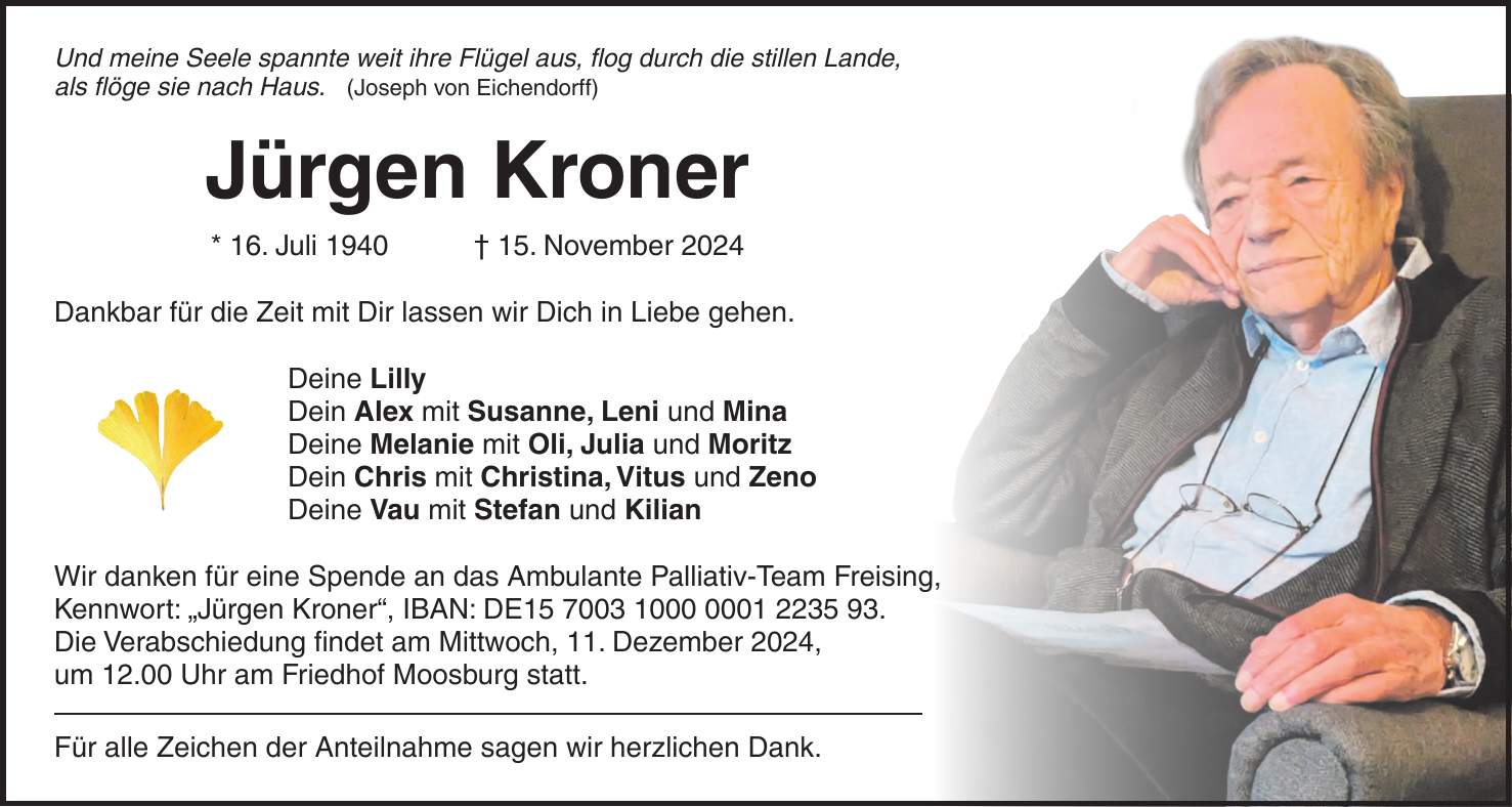 Und meine Seele spannte weit ihre Flügel aus, flog durch die stillen Lande, als flöge sie nach Haus. (Joseph von Eichendorff) Jürgen Kroner * 16. Juli 1940 + 15. November 2024 Dankbar für die Zeit mit Dir lassen wir Dich in Liebe gehen. Deine Lilly Dein Alex mit Susanne, Leni und Mina Deine Melanie mit Oli, Julia und Moritz Dein Chris mit Christina, Vitus und Zeno Deine Vau mit Stefan und Kilian Wir danken für eine Spende an das Ambulante Palliativ-Team Freising, Kennwort: 'Jürgen Kroner', IBAN: DE***. Die Verabschiedung findet am Mittwoch, 11. Dezember 2024, um 12.00 Uhr am Friedhof Moosburg statt. Für alle Zeichen der Anteilnahme sagen wir herzlichen Dank.