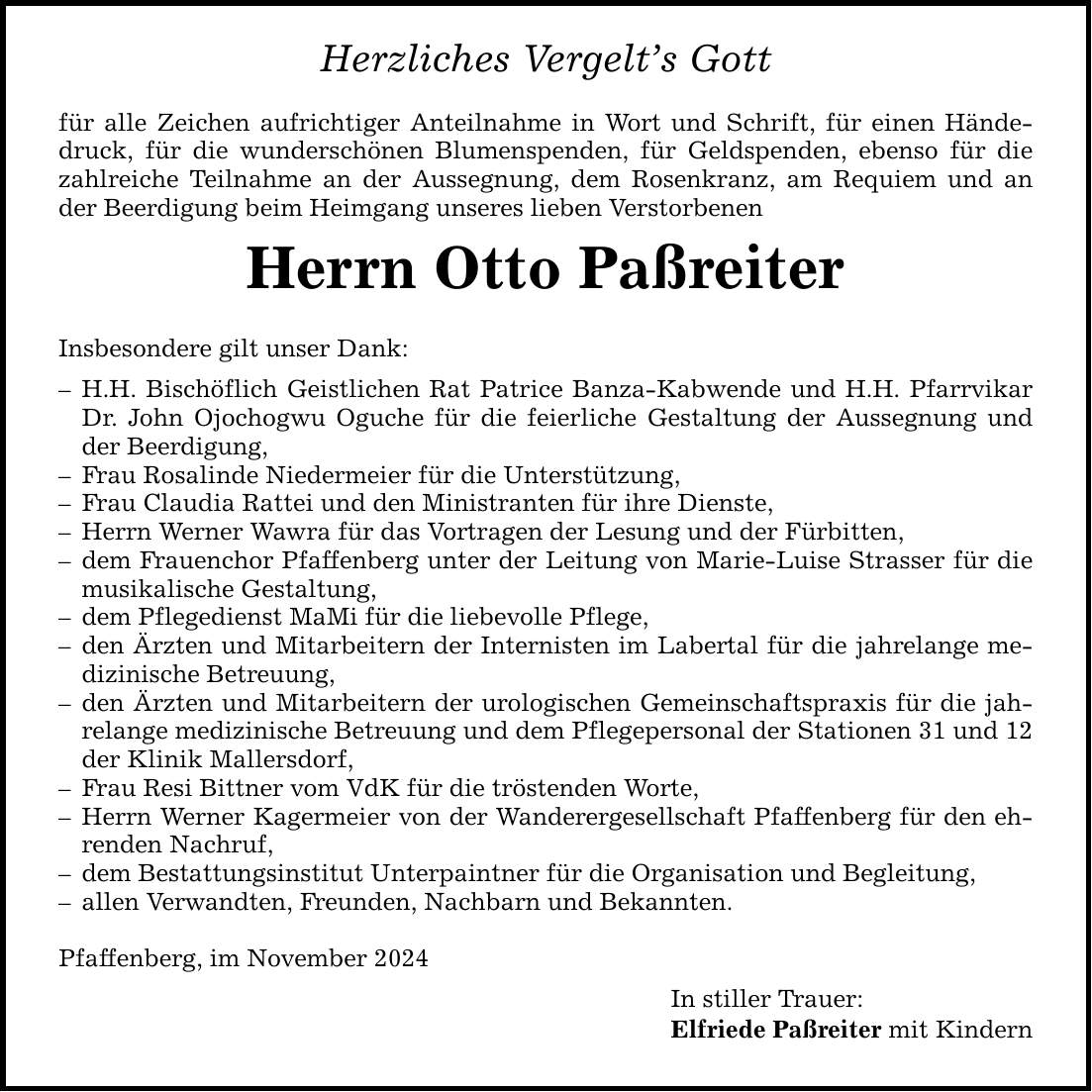 Herzliches Vergelt's Gott für alle Zeichen aufrichtiger Anteilnahme in Wort und Schrift, für einen Händedruck, für die wunderschönen Blumenspenden, für Geldspenden, ebenso für die zahlreiche Teilnahme an der Aussegnung, dem Rosenkranz, am Requiem und an der Beerdigung beim Heimgang unseres lieben Verstorbenen Herrn Otto Paßreiter Insbesondere gilt unser Dank: - H.H. Bischöflich Geistlichen Rat Patrice Banza-Kabwende und H.H. Pfarrvikar Dr. John Ojochogwu Oguche für die feierliche Gestaltung der Aussegnung und der Beerdigung, - Frau Rosalinde Niedermeier für die Unterstützung, - Frau Claudia Rattei und den Ministranten für ihre Dienste, - Herrn Werner Wawra für das Vortragen der Lesung und der Fürbitten, - dem Frauenchor Pfaffenberg unter der Leitung von Marie-Luise Strasser für die musikalische Gestaltung, - dem Pflegedienst MaMi für die liebevolle Pflege, - den Ärzten und Mitarbeitern der Internisten im Labertal für die jahrelange medizinische Betreuung, - den Ärzten und Mitarbeitern der urologischen Gemeinschaftspraxis für die jahrelange medizinische Betreuung und dem Pflegepersonal der Stationen 31 und 12 der Klinik Mallersdorf, - Frau Resi Bittner vom VdK für die tröstenden Worte, - Herrn Werner Kagermeier von der Wanderergesellschaft Pfaffenberg für den ehrenden Nachruf, - dem Bestattungsinstitut Unterpaintner für die Organisation und Begleitung, - allen Verwandten, Freunden, Nachbarn und Bekannten. Pfaffenberg, im November 2024 In stiller Trauer: Elfriede Paßreiter mit Kindern