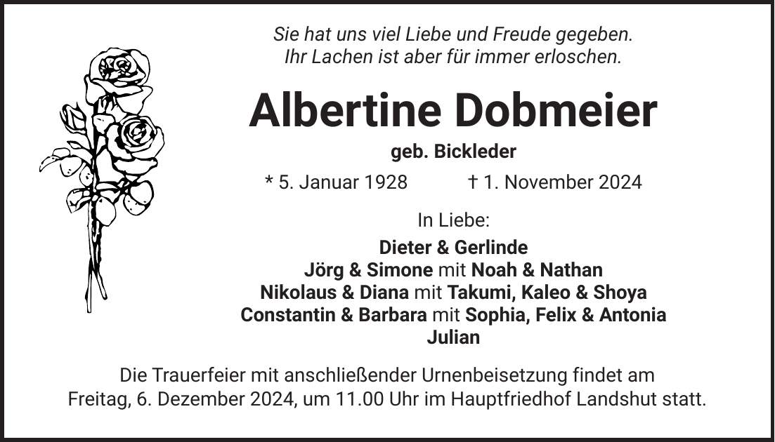  Sie hat uns viel Liebe und Freude gegeben. Ihr Lachen ist aber für immer erloschen. Albertine Dobmeier geb. Bickleder * 5. Januar 1928 + 1. November 2024 In Liebe: Dieter & Gerlinde Jörg & Simone mit Noah & Nathan Nikolaus & Diana mit Takumi, Kaleo & Shoya Constantin & Barbara mit Sophia, Felix & Antonia Julian Die Trauerfeier mit anschließender Urnenbeisetzung findet am Freitag, 6. Dezember 2024, um 11.00 Uhr im Hauptfriedhof Landshut statt.