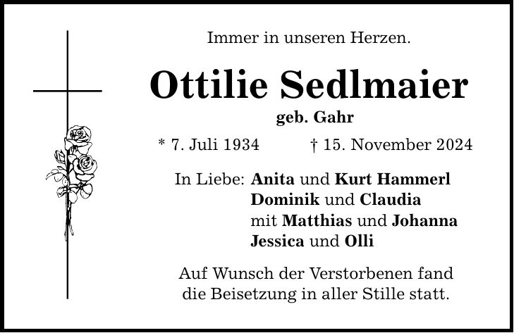 Immer in unseren Herzen. Ottilie Sedlmaier geb. Gahr * 7. Juli 1934 _ 15. November 2024 In Liebe: Anita und Kurt Hammerl Dominik und Claudia mit Matthias und Johanna Jessica und Olli Auf Wunsch der Verstorbenen fand die Beisetzung in aller Stille statt.