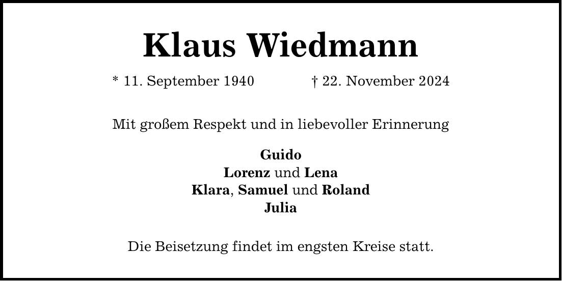 Klaus Wiedmann* 11. September 1940 _ 22. November 2024Mit großem Respekt und in liebevoller ErinnerungGuidoLorenz und LenaKlara, Samuel und RolandJuliaDie Beisetzung findet im engsten Kreise statt.