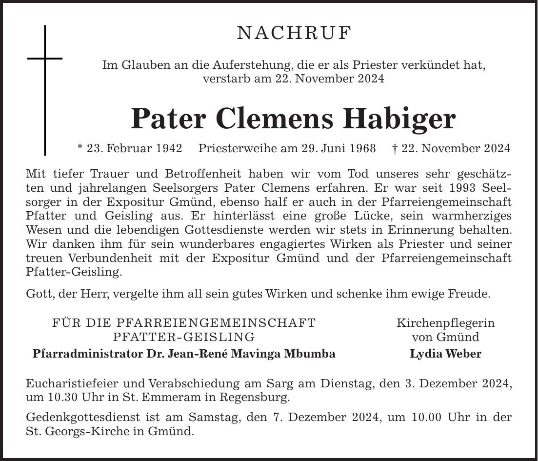 Nachruf Im Glauben an die Auferstehung, die er als Priester verkündet hat, verstarb am 22. November 2024 Pater Clemens Habiger * 23. Februar 1942 Priesterweihe am 29. Juni 1968 + 22. November 2024 Mit tiefer Trauer und Betroffenheit haben wir vom Tod unseres sehr geschätzten und jahrelangen Seelsorgers Pater Clemens erfahren. Er war seit 1993 Seelsorger in der Expositur Gmünd, ebenso half er auch in der Pfarreiengemeinschaft Pfatter und Geisling aus. Er hinterlässt eine große Lücke, sein warmherziges Wesen und die lebendigen Gottesdienste werden wir stets in Erinnerung behalten. Wir danken ihm für sein wunderbares engagiertes Wirken als Priester und seiner treuen Verbundenheit mit der Expositur Gmünd und der Pfarreiengemeinschaft Pfatter-Geisling. Gott, der Herr, vergelte ihm all sein gutes Wirken und schenke ihm ewige Freude. Für die Pfarreiengemeinschaft Kirchenpflegerin Pfatter-Geisling von Gmünd Pfarradministrator Dr. Jean-René Mavinga Mbumba Lydia Weber Eucharistiefeier und Verabschiedung am Sarg am Dienstag, den 3. Dezember 2024, um 10.30 Uhr in St. Emmeram in Regensburg. Gedenkgottesdienst ist am Samstag, den 7. Dezember 2024, um 10.00 Uhr in der St. Georgs-Kirche in Gmünd.