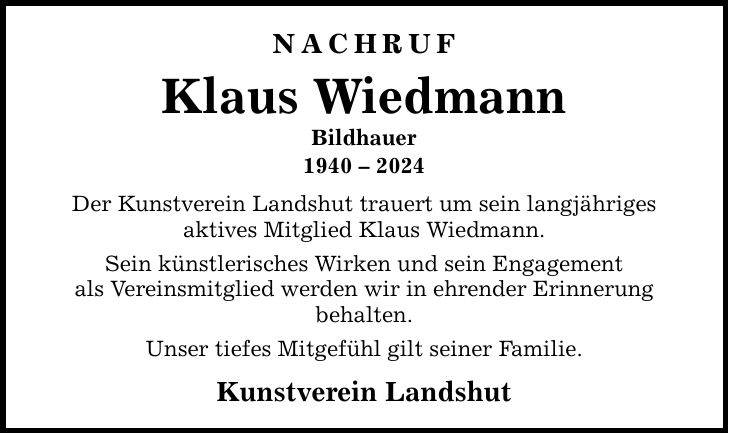 Nachruf Klaus Wiedmann Bildhauer *** Der Kunstverein Landshut trauert um sein langjähriges aktives Mitglied Klaus Wiedmann. Sein künstlerisches Wirken und sein Engagement als Vereinsmitglied werden wir in ehrender Erinnerung behalten. Unser tiefes Mitgefühl gilt seiner Familie. Kunstverein Landshut