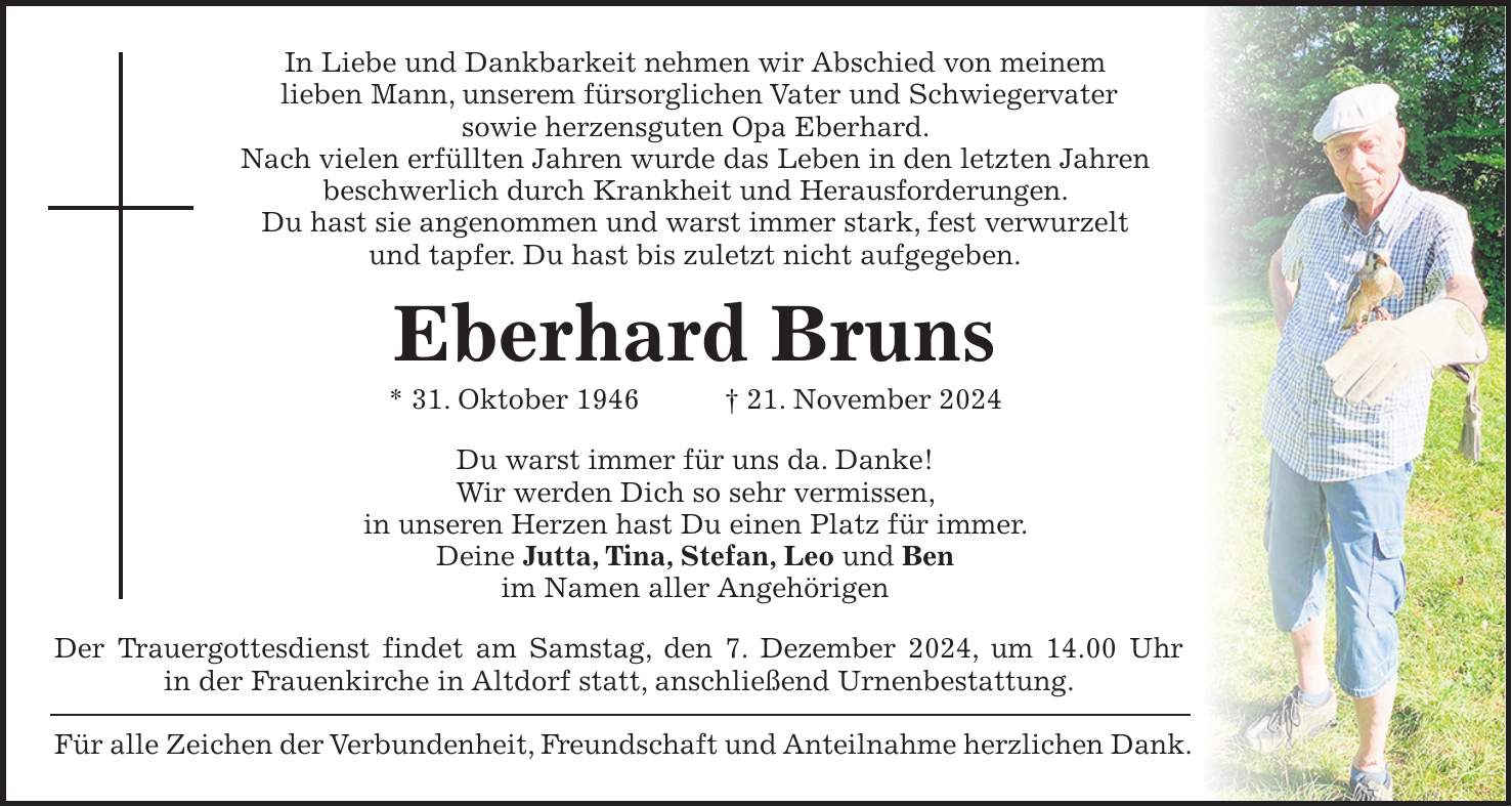 In Liebe und Dankbarkeit nehmen wir Abschied von meinem lieben Mann, unserem fürsorglichen Vater und Schwiegervater sowie herzensguten Opa Eberhard. Nach vielen erfüllten Jahren wurde das Leben in den letzten Jahren beschwerlich durch Krankheit und Herausforderungen. Du hast sie angenommen und warst immer stark, fest verwurzelt und tapfer. Du hast bis zuletzt nicht aufgegeben. Eberhard Bruns * 31. Oktober 1946 + 21. November 2024 Du warst immer für uns da. Danke! Wir werden Dich so sehr vermissen, in unseren Herzen hast Du einen Platz für immer. Deine Jutta, Tina, Stefan, Leo und Ben im Namen aller Angehörigen Der Trauergottesdienst findet am Samstag, den 7. Dezember 2024, um 14.00 Uhr in der Frauenkirche in Altdorf statt, anschließend Urnenbestattung. Für alle Zeichen der Verbundenheit, Freundschaft und Anteilnahme herzlichen Dank.