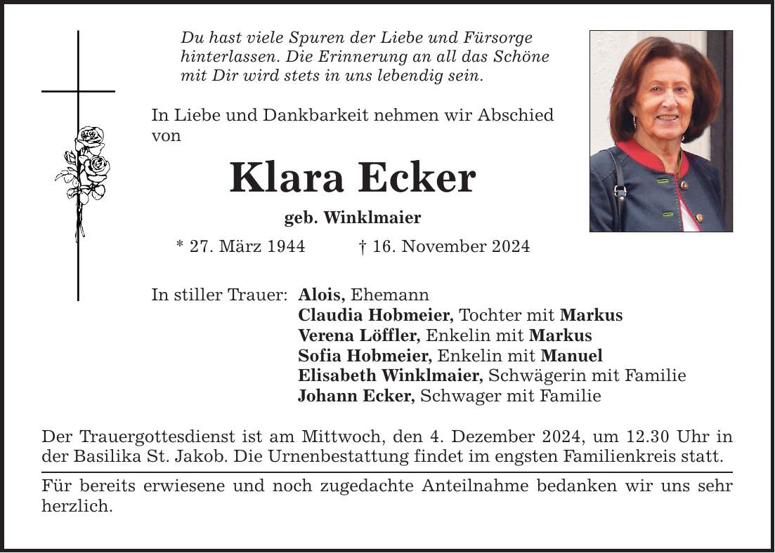 Du hast viele Spuren der Liebe und Fürsorge hinterlassen. Die Erinnerung an all das Schöne mit Dir wird stets in uns lebendig sein. In Liebe und Dankbarkeit nehmen wir Abschied von Klara Ecker geb. Winklmaier * 27. März 1944 _ 16. November 2024 In stiller Trauer: Alois, Ehemann Claudia Hobmeier, Tochter mit Markus Verena Löffler, Enkelin mit Markus Sofia Hobmeier, Enkelin mit Manuel Elisabeth Winklmaier, Schwägerin mit Familie Johann Ecker, Schwager mit Familie Der Trauergottesdienst ist am Mittwoch, den 4. Dezember 2024, um 12.30 Uhr in der Basilika St. Jakob. Die Urnenbestattung findet im engsten Familienkreis statt. Für bereits erwiesene und noch zugedachte Anteilnahme bedanken wir uns sehr herzlich.