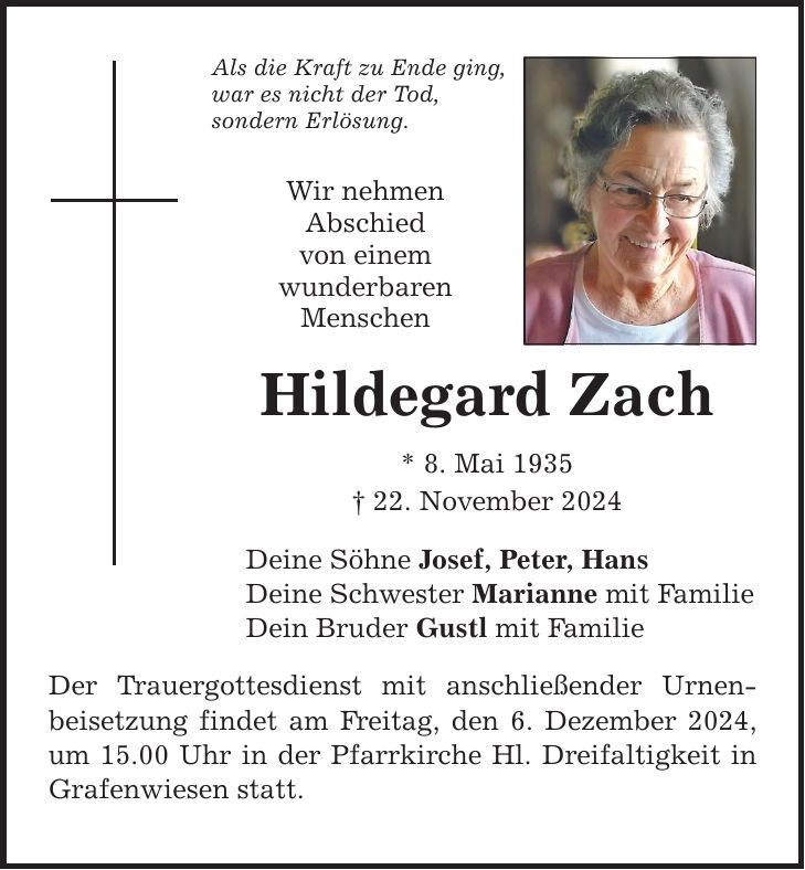 Als die Kraft zu Ende ging, war es nicht der Tod, sondern Erlösung. Wir nehmen Abschied von einem wunderbaren Menschen Hildegard Zach * 8. Mai 1935 _ 22. November 2024 Deine Söhne Josef, Peter, Hans Deine Schwester Marianne mit Familie Dein Bruder Gustl mit Familie Der Trauergottesdienst mit anschließender Urnen- beisetzung findet am Freitag, den 6. Dezember 2024, um 15.00 Uhr in der Pfarrkirche Hl. Dreifaltigkeit in Grafenwiesen statt.