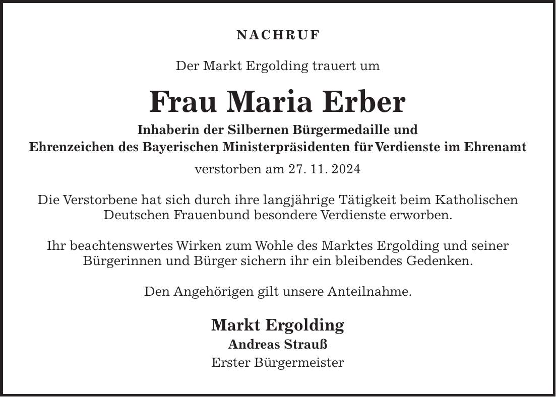 Nachruf Der Markt Ergolding trauert um Frau Maria Erber Inhaberin der Silbernen Bürgermedaille und Ehrenzeichen des Bayerischen Ministerpräsidenten für Verdienste im Ehrenamt verstorben am 27. 11. 2024 Die Verstorbene hat sich durch ihre langjährige Tätigkeit beim Katholischen Deutschen Frauenbund besondere Verdienste erworben. Ihr beachtenswertes Wirken zum Wohle des Marktes Ergolding und seiner Bürgerinnen und Bürger sichern ihr ein bleibendes Gedenken. Den Angehörigen gilt unsere Anteilnahme. Markt Ergolding Andreas Strauß Erster Bürgermeister