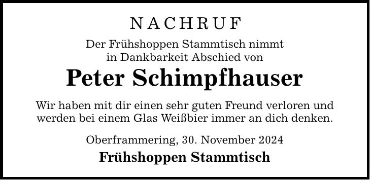 NACHRUF Der Frühshoppen Stammtisch nimmt in Dankbarkeit Abschied von Peter Schimpfhauser Wir haben mit dir einen sehr guten Freund verloren und werden bei einem Glas Weißbier immer an dich denken. Oberframmering, 30. November 2024 Frühshoppen Stammtisch