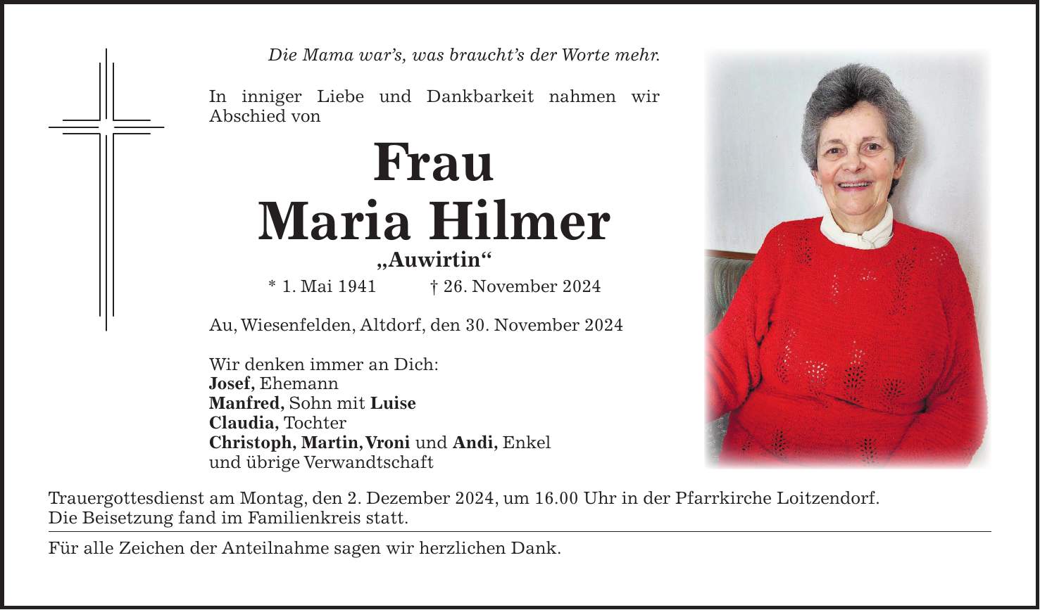 Die Mama war's, was braucht's der Worte mehr. In inniger Liebe und Dankbarkeit nahmen wir Abschied von Frau Maria Hilmer 'Auwirtin' * 1. Mai 1941 + 26. November 2024 Au, Wiesenfelden, Altdorf, den 30. November 2024 Wir denken immer an Dich: Josef, Ehemann Manfred, Sohn mit Luise Claudia, Tochter Christoph, Martin, Vroni und Andi, Enkel und übrige Verwandtschaft Trauergottesdienst am Montag, den 2. Dezember 2024, um 16.00 Uhr in der Pfarrkirche Loitzendorf. Die Beisetzung fand im Familienkreis statt. Für alle Zeichen der Anteilnahme sagen wir herzlichen Dank.