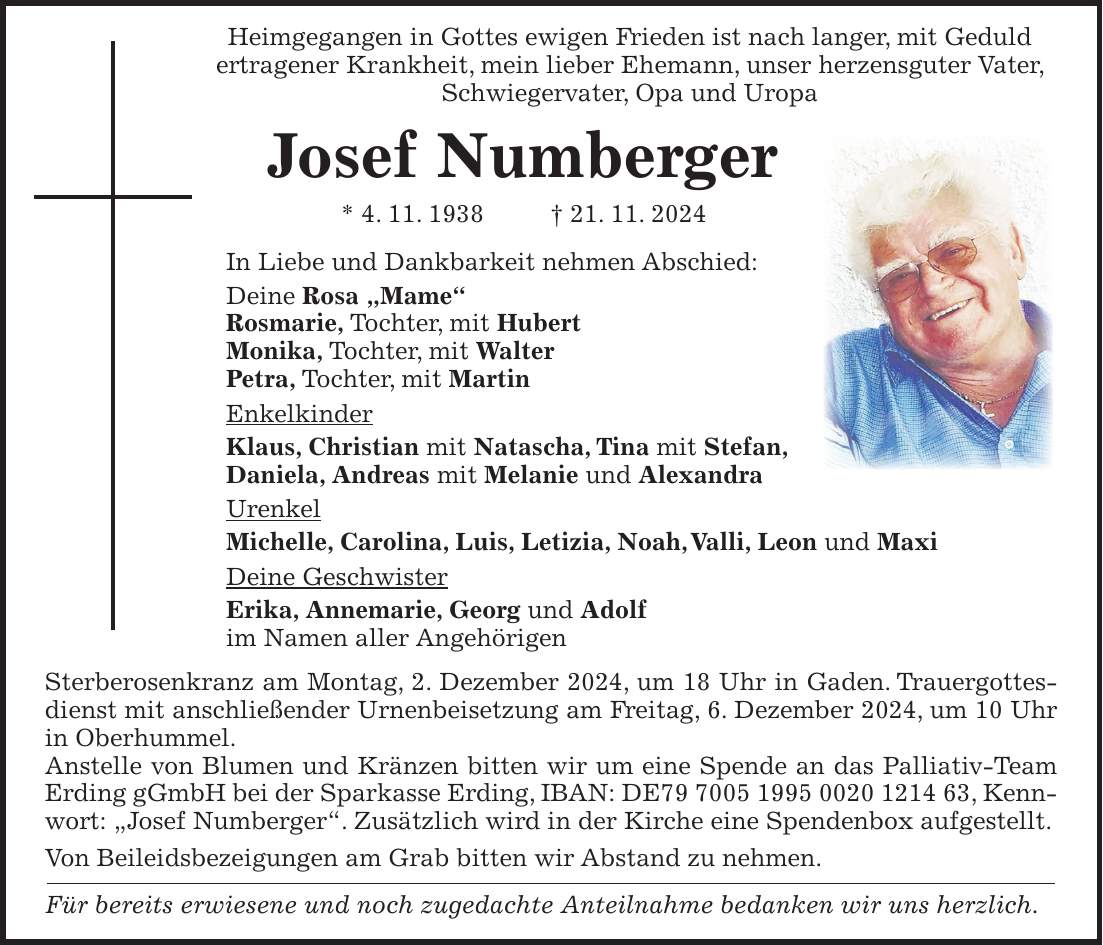  Heimgegangen in Gottes ewigen Frieden ist nach langer, mit Geduld ertragener Krankheit, mein lieber Ehemann, unser herzensguter Vater, Schwiegervater, Opa und Uropa Josef Numberger * 4. 11. 1938 + 21. 11. 2024 In Liebe und Dankbarkeit nehmen Abschied: Deine Rosa 'Mame' Rosmarie, Tochter, mit Hubert Monika, Tochter, mit Walter Petra, Tochter, mit Martin Enkelkinder Klaus, Christian mit Natascha, Tina mit Stefan, Daniela, Andreas mit Melanie und Alexandra Urenkel Michelle, Carolina, Luis, Letizia, Noah, Valli, Leon und Maxi Deine Geschwister Erika, Annemarie, Georg und Adolf im Namen aller Angehörigen Sterberosenkranz am Montag, 2. Dezember 2024, um 18 Uhr in Gaden. Trauergottesdienst mit anschließender Urnenbeisetzung am Freitag, 6. Dezember 2024, um 10 Uhr in Oberhummel. Anstelle von Blumen und Kränzen bitten wir um eine Spende an das Palliativ-Team Erding gGmbH bei der Sparkasse Erding, IBAN: DE***, Kennwort: 'Josef Numberger'. Zusätzlich wird in der Kirche eine Spendenbox aufgestellt. Von Beileidsbezeigungen am Grab bitten wir Abstand zu nehmen. Für bereits erwiesene und noch zugedachte Anteilnahme bedanken wir uns herzlich.