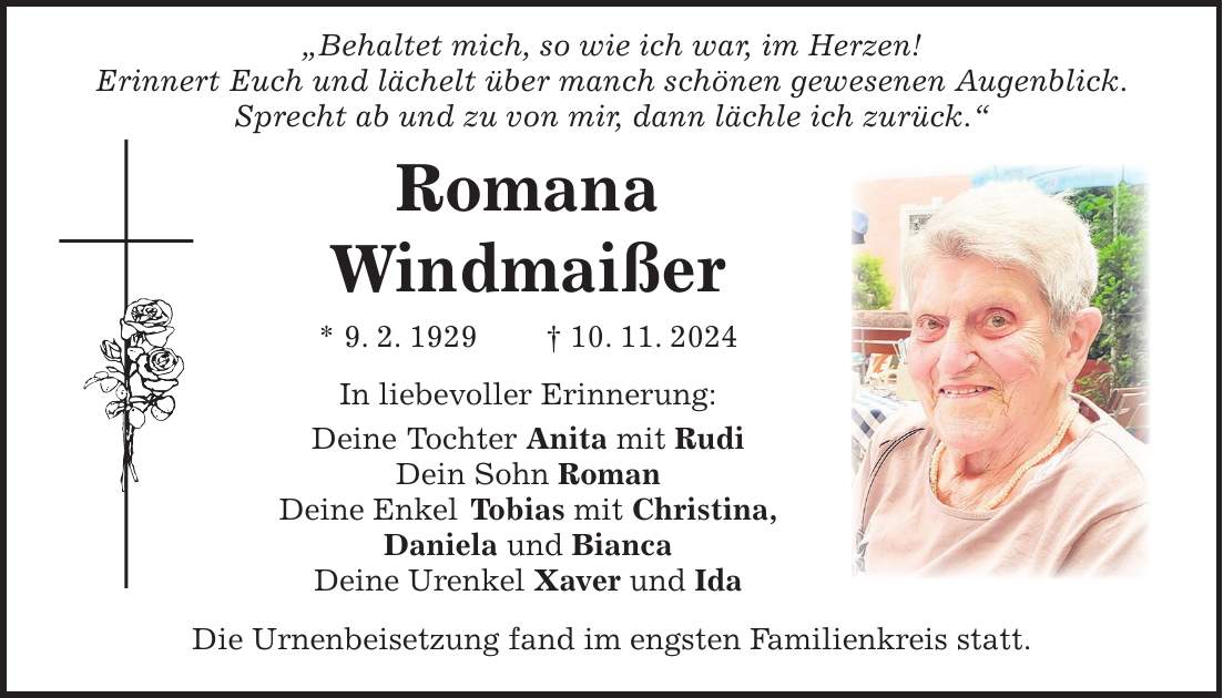  'Behaltet mich, so wie ich war, im Herzen! Erinnert Euch und lächelt über manch schönen gewesenen Augenblick. Sprecht ab und zu von mir, dann lächle ich zurück.' Romana Windmaißer * 9. 2. 1929 + 10. 11. 2024 In liebevoller Erinnerung: Deine Tochter Anita mit Rudi Dein Sohn Roman Deine Enkel Tobias mit Christina, Daniela und Bianca Deine Urenkel Xaver und Ida Die Urnenbeisetzung fand im engsten Familienkreis statt.