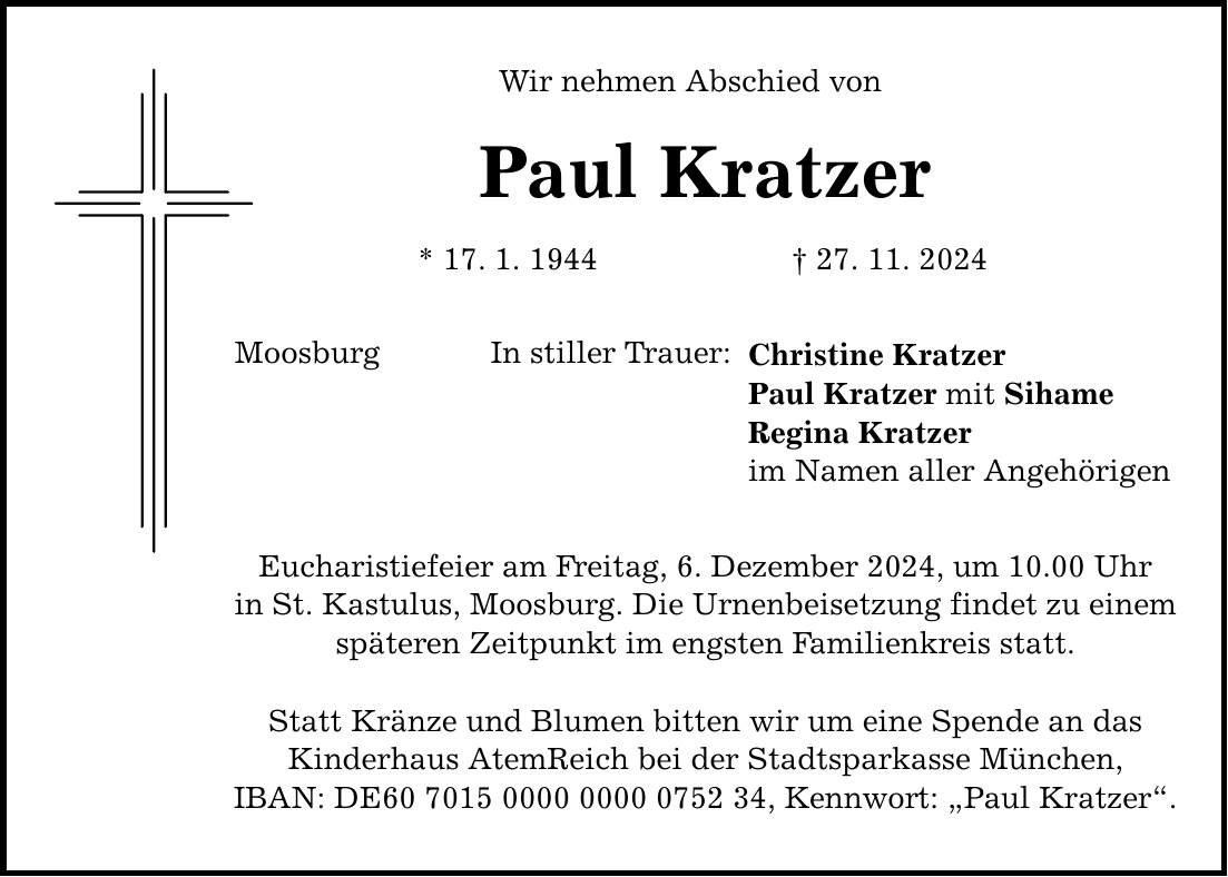 Wir nehmen Abschied von Paul Kratzer * 17. 1. 1944 _ 27. 11. 2024 Moosburg In stiller Trauer: Eucharistiefeier am Freitag, 6. Dezember 2024, um 10.00 Uhr in St. Kastulus, Moosburg. Die Urnenbeisetzung findet zu einem späteren Zeitpunkt im engsten Familienkreis statt. Statt Kränze und Blumen bitten wir um eine Spende an das Kinderhaus AtemReich bei der Stadtsparkasse München, IBAN: DE***, Kennwort: 