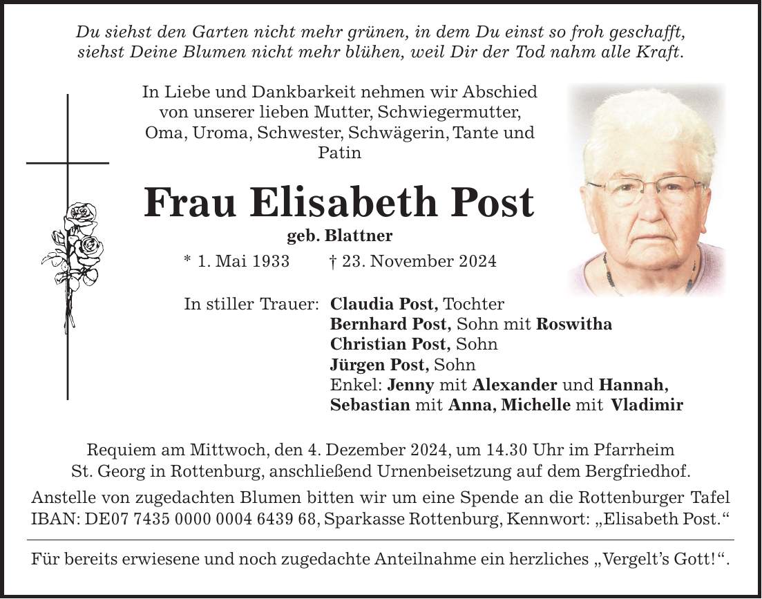  Du siehst den Garten nicht mehr grünen, in dem Du einst so froh geschafft, siehst Deine Blumen nicht mehr blühen, weil Dir der Tod nahm alle Kraft. In Liebe und Dankbarkeit nehmen wir Abschied von unserer lieben Mutter, Schwiegermutter, Oma, Uroma, Schwester, Schwägerin, Tante und Patin Frau Elisabeth Post geb. Blattner * 1. Mai 1933 + 23. November 2024 In stiller Trauer: Claudia Post, Tochter Bernhard Post, Sohn mit Roswitha Christian Post, Sohn Jürgen Post, Sohn Enkel: Jenny mit Alexander und Hannah, Sebastian mit Anna, Michelle mit Vladimir Requiem am Mittwoch, den 4. Dezember 2024, um 14.30 Uhr im Pfarrheim St. Georg in Rottenburg, anschließend Urnenbeisetzung auf dem Bergfriedhof. Anstelle von zugedachten Blumen bitten wir um eine Spende an die Rottenburger Tafel IBAN: DE***, Sparkasse Rottenburg, Kennwort: 'Elisabeth Post.' Für bereits erwiesene und noch zugedachte Anteilnahme ein herzliches 'Vergelt's Gott!'. 