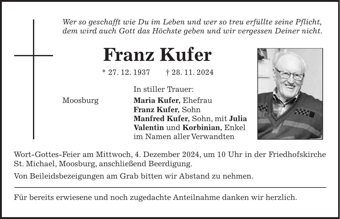 Wer so geschafft wie Du im Leben und wer so treu erfüllte seine Pflicht, dem wird auch Gott das Höchste geben und wir vergessen Deiner nicht. Franz Kufer * 27. 12. 1937 + 28. 11. 2024 In stiller Trauer: Moosburg Maria Kufer, Ehefrau Franz Kufer, Sohn Manfred Kufer, Sohn, mit Julia Valentin und Korbinian, Enkel im Namen aller Verwandten Wort-Gottes-Feier am Mittwoch, 4. Dezember 2024, um 10 Uhr in der Friedhofskirche St. Michael, Moosburg, anschließend Beerdigung. Von Beileidsbezeigungen am Grab bitten wir Abstand zu nehmen. Für bereits erwiesene und noch zugedachte Anteilnahme danken wir herzlich.