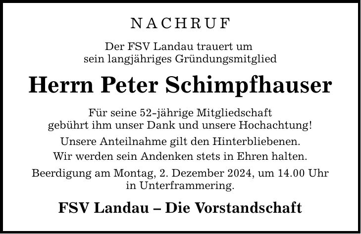 NACHRUF Der FSV Landau trauert um sein langjähriges Gründungsmitglied Herrn Peter Schimpfhauser Für seine 52-jährige Mitgliedschaft gebührt ihm unser Dank und unsere Hochachtung! Unsere Anteilnahme gilt den Hinterbliebenen. Wir werden sein Andenken stets in Ehren halten. Beerdigung am Montag, 2. Dezember 2024, um 14.00 Uhr in Unterframmering. FSV Landau - Die Vorstandschaft