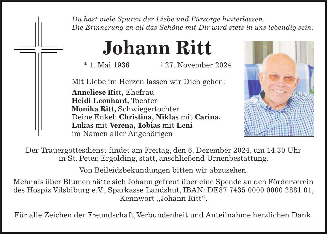 Du hast viele Spuren der Liebe und Fürsorge hinterlassen. Die Erinnerung an all das Schöne mit Dir wird stets in uns lebendig sein. Johann Ritt * 1. Mai 1936 + 27. November 2024 Mit Liebe im Herzen lassen wir Dich gehen: Anneliese Ritt, Ehefrau Heidi Leonhard, Tochter Monika Ritt, Schwiegertochter Deine Enkel: Christina, Niklas mit Carina, Lukas mit Verena, Tobias mit Leni im Namen aller Angehörigen Der Trauergottesdienst findet am Freitag, den 6. Dezember 2024, um 14.30 Uhr in St. Peter, Ergolding, statt, anschließend Urnenbestattung. Von Beileidsbekundungen bitten wir abzusehen. Mehr als über Blumen hätte sich Johann gefreut über eine Spende an den Förderverein des Hospiz Vilsbiburg e.V., Sparkasse Landshut, IBAN: DE***, Kennwort 'Johann Ritt'. Für alle Zeichen der Freundschaft, Verbundenheit und Anteilnahme herzlichen Dank.