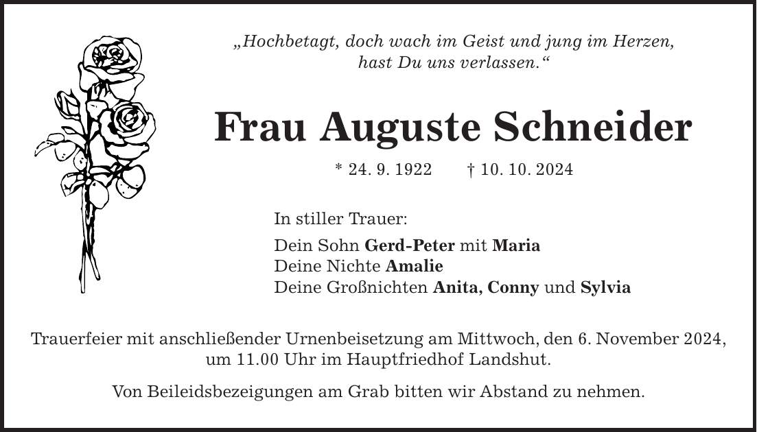 'Hochbetagt, doch wach im Geist und jung im Herzen, hast Du uns verlassen.' Frau Auguste Schneider * 24. 9. 1922 + 10. 10. 2024 In stiller Trauer: Dein Sohn Gerd-Peter mit Maria Deine Nichte Amalie Deine Großnichten Anita, Conny und Sylvia Trauerfeier mit anschließender Urnenbeisetzung am Mittwoch, den 6. November 2024, um 11.00 Uhr im Hauptfriedhof Landshut. Von Beileidsbezeigungen am Grab bitten wir Abstand zu nehmen.