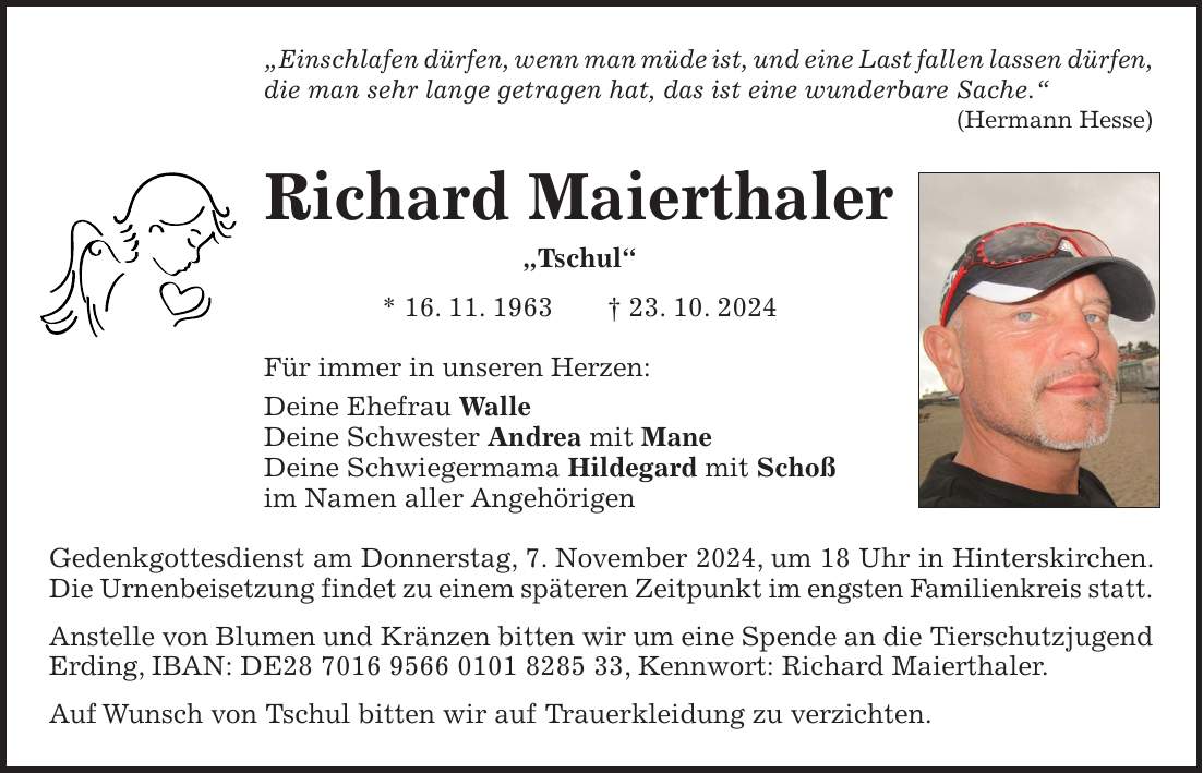 'Einschlafen dürfen, wenn man müde ist, und eine Last fallen lassen dürfen, die man sehr lange getragen hat, das ist eine wunderbare Sache.' (Hermann Hesse) Richard Maierthaler 'Tschul' * 16. 11. 1963 + 23. 10. 2024 Für immer in unseren Herzen: Deine Ehefrau Walle Deine Schwester Andrea mit Mane Deine Schwiegermama Hildegard mit Schoß im Namen aller Angehörigen Gedenkgottesdienst am Donnerstag, 7. November 2024, um 18 Uhr in Hinterskirchen. Die Urnenbeisetzung findet zu einem späteren Zeitpunkt im engsten Familienkreis statt. Anstelle von Blumen und Kränzen bitten wir um eine Spende an die Tierschutzjugend Erding, IBAN: DE***, Kennwort: Richard Maierthaler. Auf Wunsch von Tschul bitten wir auf Trauerkleidung zu verzichten.