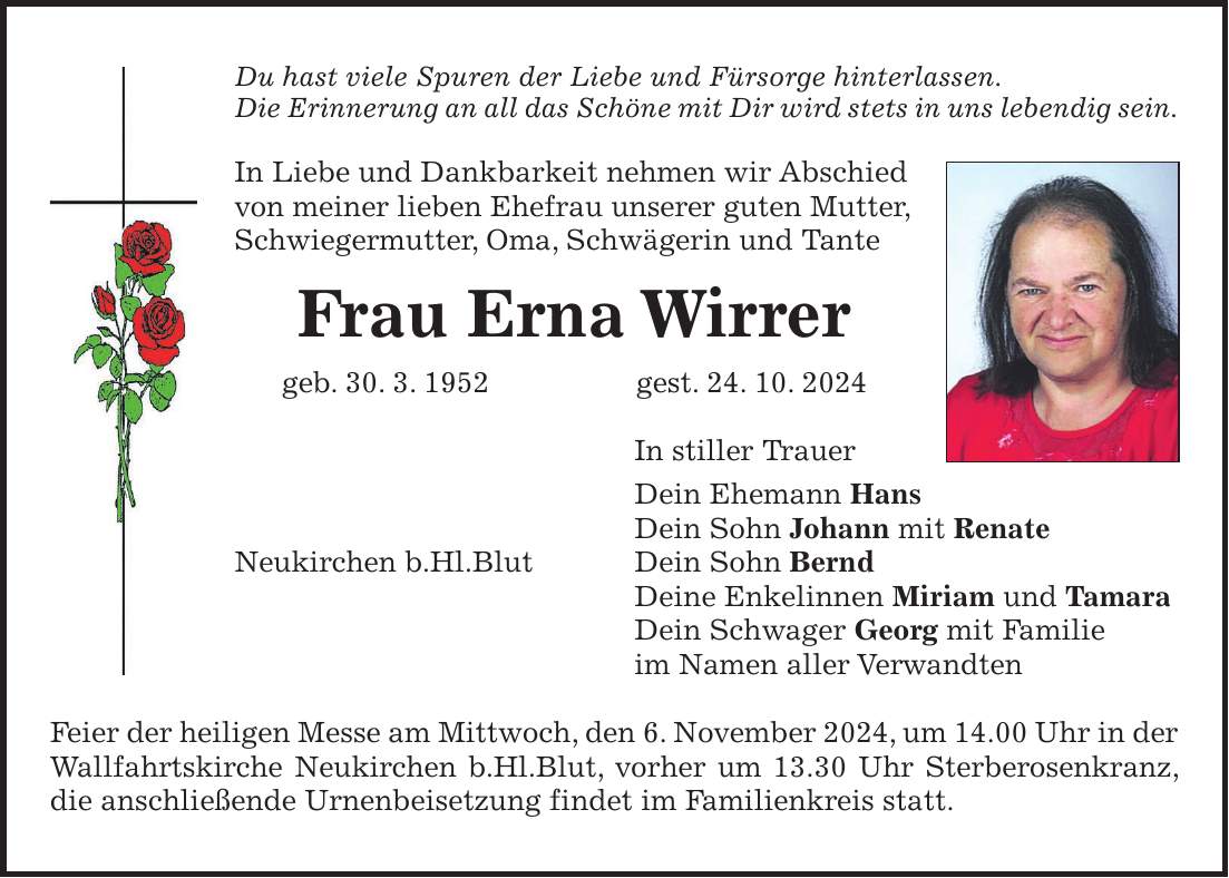 Du hast viele Spuren der Liebe und Fürsorge hinterlassen. Die Erinnerung an all das Schöne mit Dir wird stets in uns lebendig sein. In Liebe und Dankbarkeit nehmen wir Abschied von meiner lieben Ehefrau unserer guten Mutter, Schwiegermutter, Oma, Schwägerin und Tante Frau Erna Wirrer geb. 30. 3. 1952 gest. 24. 10. 2024 In stiller Trauer Dein Ehemann Hans Dein Sohn Johann mit Renate Neukirchen b.Hl.Blut Dein Sohn Bernd Deine Enkelinnen Miriam und Tamara Dein Schwager Georg mit Familie im Namen aller Verwandten Feier der heiligen Messe am Mittwoch, den 6. November 2024, um 14.00 Uhr in der Wallfahrtskirche Neukirchen b.Hl.Blut, vorher um 13.30 Uhr Sterberosenkranz, die anschließende Urnenbeisetzung findet im Familienkreis statt.