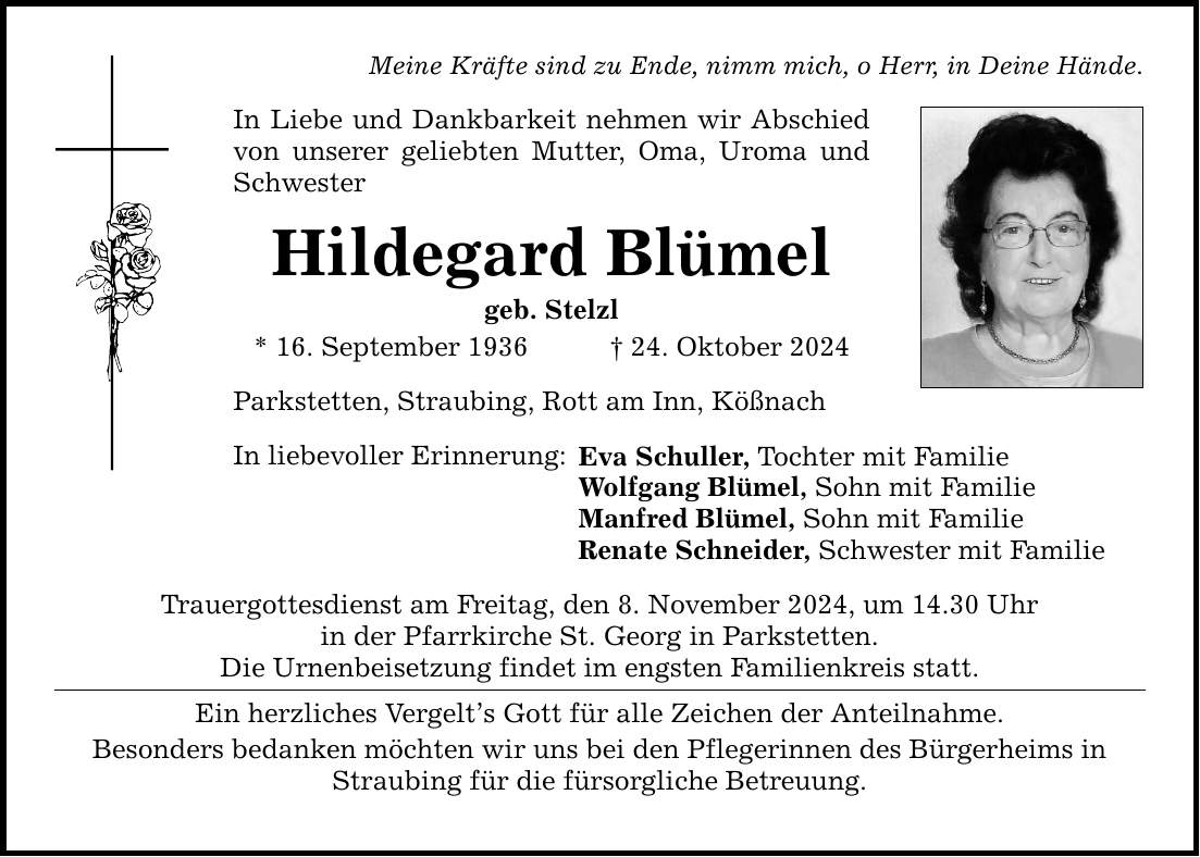 Meine Kräfte sind zu Ende, nimm mich, o Herr, in Deine Hände.In Liebe und Dankbarkeit nehmen wir Abschied von unserer geliebten Mutter, Oma, Uroma und SchwesterHildegard Blümelgeb. Stelzl * 16. September 1936 _ 24. Oktober 2024Parkstetten, Straubing, Rott am Inn, KößnachIn liebevoller Erinnerung:Eva Schuller, Tochter mit FamilieWolfgang Blümel, Sohn mit FamilieManfred Blümel, Sohn mit FamilieRenate Schneider, Schwester mit FamilieTrauergottesdienst am Freitag, den 8. November 2024, um 14.30 Uhrin der Pfarr­kirche St. Georg in Parkstetten.Die Urnenbeisetzung findet im engsten Familienkreis statt.Ein herzliches Vergelt's Gott für alle Zeichen der Anteilnahme.Besonders bedanken möchten wir uns bei den Pflegerinnen des Bürgerheims in Straubing für die fürsorgliche Betreuung.