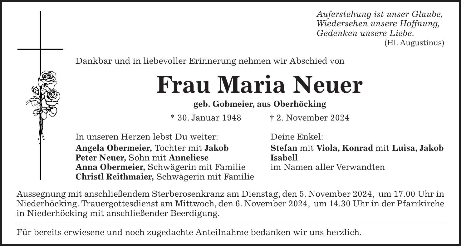 Auferstehung ist unser Glaube, Wiedersehen unsere Hoffnung, Gedenken unsere Liebe. (Hl. Augustinus) Dankbar und in liebevoller Erinnerung nehmen wir Abschied von Frau Maria Neuer geb. Gobmeier, aus Oberhöcking * 30. Januar 1948 + 2. November 2024 In unseren Herzen lebst Du weiter: Deine Enkel: Angela Obermeier, Tochter mit Jakob Stefan mit Viola, Konrad mit Luisa, Jakob Peter Neuer, Sohn mit Anneliese Isabell Anna Obermeier, Schwägerin mit Familie im Namen aller Verwandten Christl Reithmaier, Schwägerin mit Familie Aussegnung mit anschließendem Sterberosenkranz am Dienstag, den 5. November 2024, um 17.00 Uhr in Niederhöcking. Trauergottesdienst am Mittwoch, den 6. November 2024, um 14.30 Uhr in der Pfarrkirche in Niederhöcking mit anschließender Beerdigung. Für bereits erwiesene und noch zugedachte Anteilnahme bedanken wir uns herzlich.