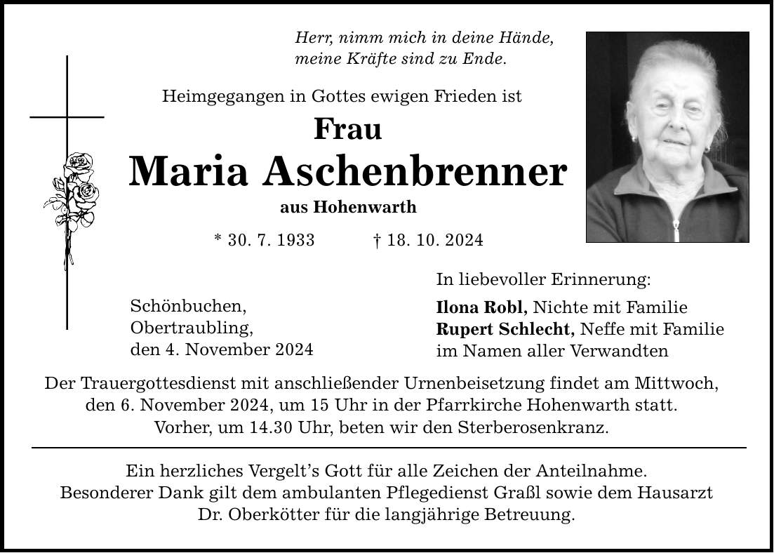 Herr, nimm mich in deine Hände, meine Kräfte sind zu Ende. Heimgegangen in Gottes ewigen Frieden ist Frau Maria Aschenbrenner aus Hohenwarth * 30. 7. 1933 _ 18. 10. 2024 Schönbuchen, Obertraubling, den 4. November 2024 Der Trauergottesdienst mit anschließender Urnenbeisetzung findet am Mittwoch, den 6. November 2024, um 15 Uhr in der Pfarrkirche Hohenwarth statt. Vorher, um 14.30 Uhr, beten wir den Sterberosenkranz. Ein herzliches Vergelt's Gott für alle Zeichen der Anteilnahme. Besonderer Dank gilt dem ambulanten Pflegedienst Graßl sowie dem Hausarzt Dr. Oberkötter für die langjährige Betreuung. In liebevoller Erinnerung: Ilona Robl, Nichte mit Familie Rupert Schlecht, Neffe mit Familie im Namen aller Verwandten