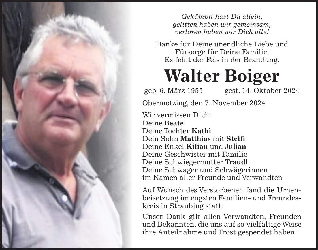 Gekämpft hast Du allein, gelitten haben wir gemeinsam, verloren haben wir Dich alle! Danke für Deine unendliche Liebe und Fürsorge für Deine Familie. Es fehlt der Fels in der Brandung. Walter Boiger geb. 6. März 1955 gest. 14. Oktober 2024 Obermotzing, den 7. November 2024 Wir vermissen Dich: Deine Beate Deine Tochter Kathi Dein Sohn Matthias mit Steffi Deine Enkel Kilian und Julian Deine Geschwister mit Familie Deine Schwiegermutter Traudl Deine Schwager und Schwägerinnen im Namen aller Freunde und Verwandten Auf Wunsch des Verstorbenen fand die Urnenbeisetzung im engsten Familien- und Freundeskreis in Straubing statt. Unser Dank gilt allen Verwandten, Freunden und Bekannten, die uns auf so vielfältige Weise ihre Anteilnahme und Trost gespendet haben.