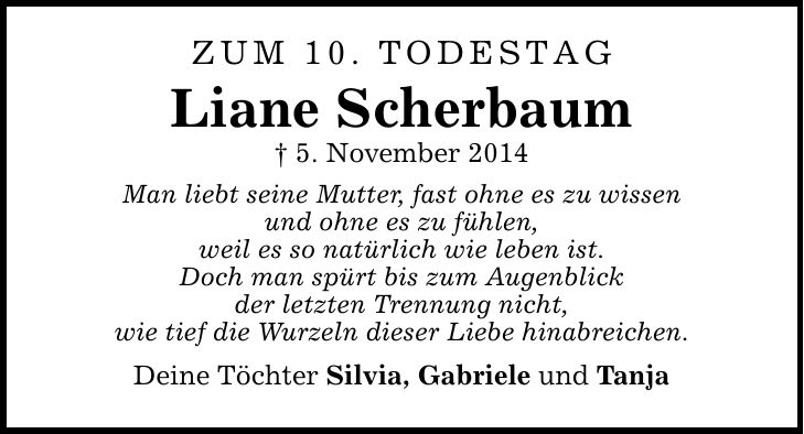 Zum 10. Todestag Liane Scherbaum _ 5. November 2014 Man liebt seine Mutter, fast ohne es zu wissen und ohne es zu fühlen, weil es so natürlich wie leben ist. Doch man spürt bis zum Augenblick der letzten Trennung nicht, wie tief die Wurzeln dieser Liebe hinabreichen. Deine Töchter Silvia, Gabriele und Tanja