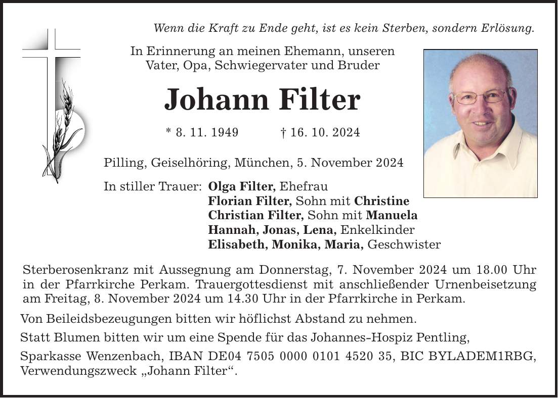 Wenn die Kraft zu Ende geht, ist es kein Sterben, sondern Erlösung. In Erinnerung an meinen Ehemann, unseren Vater, Opa, Schwiegervater und Bruder Johann Filter * 8. 11. 1949 _ 16. 10. 2024 Pilling, Geiselhöring, München, 5. November 2024 In stiller Trauer: Olga Filter, Ehefrau Florian Filter, Sohn mit Christine Christian Filter, Sohn mit Manuela Hannah, Jonas, Lena, Enkelkinder Elisabeth, Monika, Maria, Geschwister Sterberosenkranz mit Aussegnung am Donnerstag, 7. November 2024 um 18.00 Uhr in der Pfarrkirche Perkam. Trauergottesdienst mit anschließender Urnenbeisetzung am Freitag, 8. November 2024 um 14.30 Uhr in der Pfarrkirche in Perkam. Von Beileidsbezeugungen bitten wir höflichst Abstand zu nehmen. Statt Blumen bitten wir um eine Spende für das Johannes-Hospiz Pentling, Sparkasse Wenzenbach, IBAN DE***, BIC BYLADEM1RBG, Verwendungszweck 