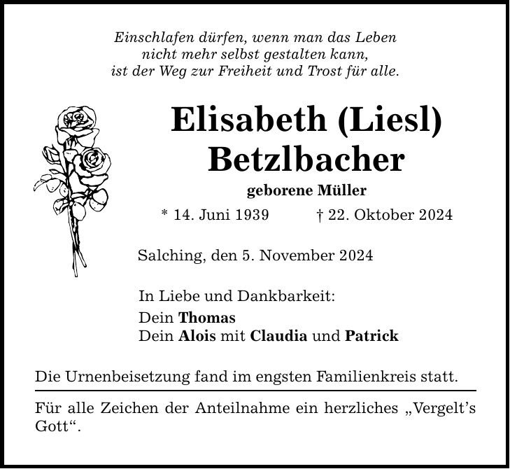 Einschlafen dürfen, wenn man das Leben nicht mehr selbst gestalten kann, ist der Weg zur Freiheit und Trost für alle. Elisabeth (Liesl) Betzlbacher geborene Müller * 14. Juni 1939 _ 22. Oktober 2024 Salching, den 5. November 2024 In Liebe und Dankbarkeit: Dein Thomas Dein Alois mit Claudia und Patrick Die Urnenbeisetzung fand im engsten Familienkreis statt. Für alle Zeichen der Anteilnahme ein herzliches 