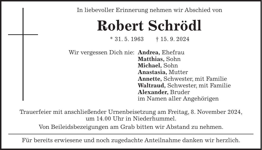 In liebevoller Erinnerung nehmen wir Abschied von Robert Schrödl * 31. 5. 1963 + 15. 9. 2024 Wir vergessen Dich nie: Andrea, Ehefrau Matthias, Sohn Michael, Sohn Anastasia, Mutter Annette, Schwester, mit Familie Waltraud, Schwester, mit Familie Alexander, Bruder im Namen aller Angehörigen Trauerfeier mit anschließender Urnenbeisetzung am Freitag, 8. November 2024, um 14.00 Uhr in Niederhummel. Von Beileidsbezeigungen am Grab bitten wir Abstand zu nehmen. Für bereits erwiesene und noch zugedachte Anteilnahme danken wir herzlich.