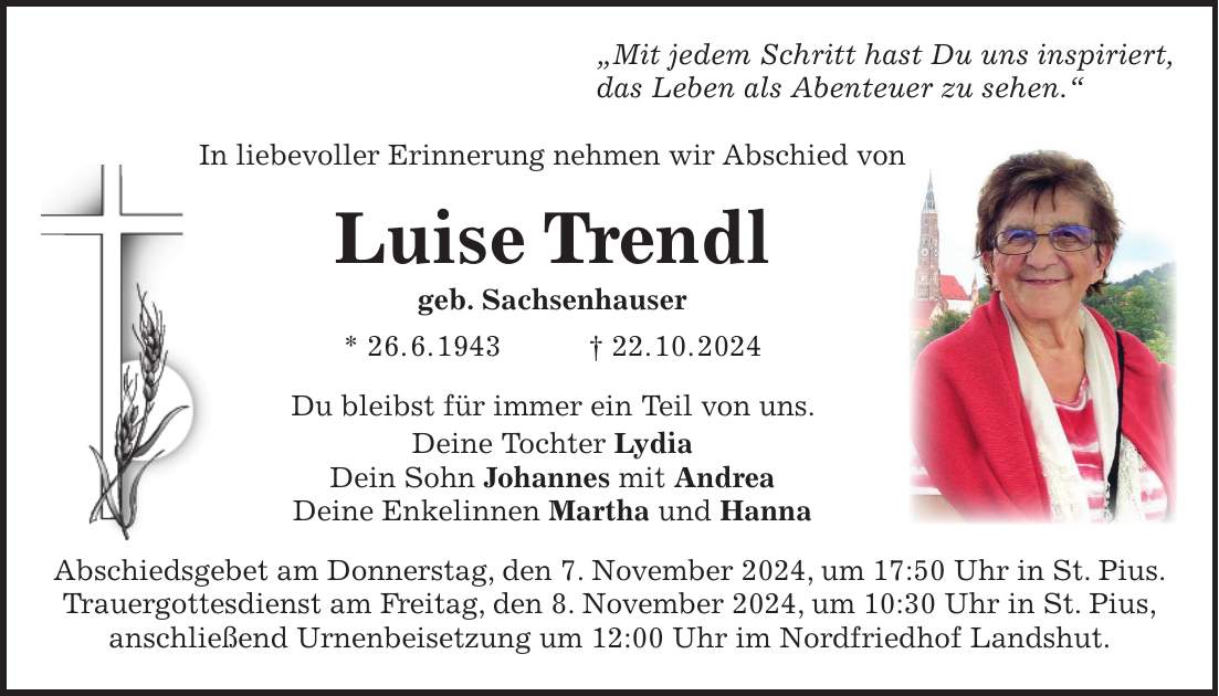 'Mit jedem Schritt hast Du uns inspiriert, das Leben als Abenteuer zu sehen.' In liebevoller Erinnerung nehmen wir Abschied von Luise Trendl geb. Sachsenhauser * 26. 6. 1943 + 22. 10. 2024 Du bleibst für immer ein Teil von uns. Deine Tochter Lydia Dein Sohn Johannes mit Andrea Deine Enkelinnen Martha und Hanna Abschiedsgebet am Donnerstag, den 7. November 2024, um 17:50 Uhr in St. Pius. Trauergottesdienst am Freitag, den 8. November 2024, um 10:30 Uhr in St. Pius, anschließend Urnenbeisetzung um 12:00 Uhr im Nordfriedhof Landshut.