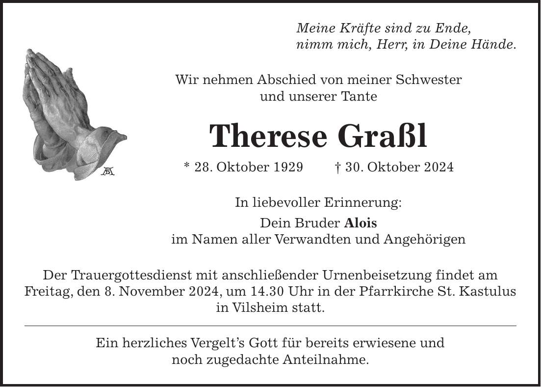 Meine Kräfte sind zu Ende, nimm mich, Herr, in Deine Hände. Wir nehmen Abschied von meiner Schwester und unserer Tante Therese Graßl * 28. Oktober 1929 + 30. Oktober 2024 In liebevoller Erinnerung: Dein Bruder Alois im Namen aller Verwandten und Angehörigen Der Trauergottesdienst mit anschließender Urnenbeisetzung findet am Freitag, den 8. November 2024, um 14.30 Uhr in der Pfarrkirche St. Kastulus in Vilsheim statt. Ein herzliches Vergelt's Gott für bereits erwiesene und noch zugedachte Anteilnahme.