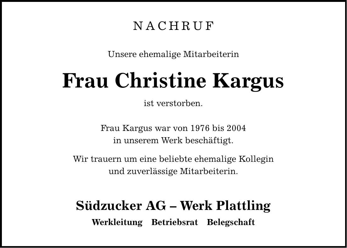 NACHRUF Unsere ehemalige Mitarbeiterin Frau Christine Kargus ist verstorben. Frau Kargus war von 1976 bis 2004 in unserem Werk beschäftigt. Wir trauern um eine beliebte ehemalige Kollegin und zuverlässige Mitarbeiterin. Südzucker AG - Werk Plattling Werkleitung Betriebsrat Belegschaft