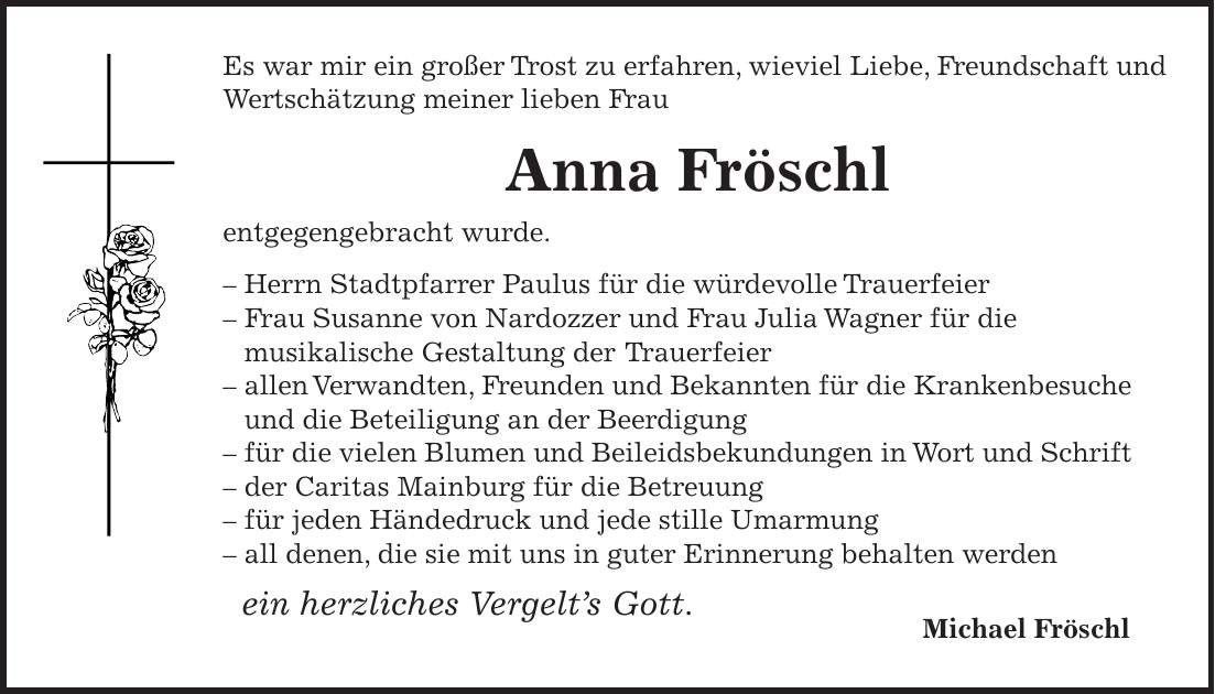 Es war mir ein großer Trost zu erfahren, wieviel Liebe, Freundschaft und Wertschätzung meiner lieben Frau Anna Fröschl entgegengebracht wurde. - Herrn Stadtpfarrer Paulus für die würdevolle Trauerfeier - Frau Susanne von Nardozzer und Frau Julia Wagner für die musikalische Gestaltung der Trauerfeier - allen Verwandten, Freunden und Bekannten für die Krankenbesuche und die Beteiligung an der Beerdigung - für die vielen Blumen und Beileidsbekundungen in Wort und Schrift - der Caritas Mainburg für die Betreuung - für jeden Händedruck und jede stille Umarmung - all denen, die sie mit uns in guter Erinnerung behalten werden ein herzliches Vergelt's Gott. Michael Fröschl