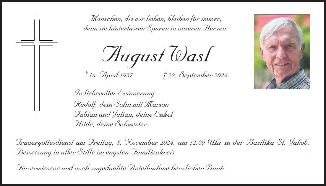 Menschen, die wir lieben, bleiben für immer, denn sie hinterlassen Spuren in unseren Herzen. August Wasl * 16. April 1937 + 22. September 2024 In liebevoller Erinnerung: Rudolf, dein Sohn mit Marion Fabian und Julian, deine Enkel Hilde, deine Schwester Trauergottesdienst am Freitag, 8. November 2024, um 12.30 Uhr in der Basilika St. Jakob. Beisetzung in aller Stille im engsten Familienkreis. Für erwiesene und noch zugedachte Anteilnahme herzlichen Dank.