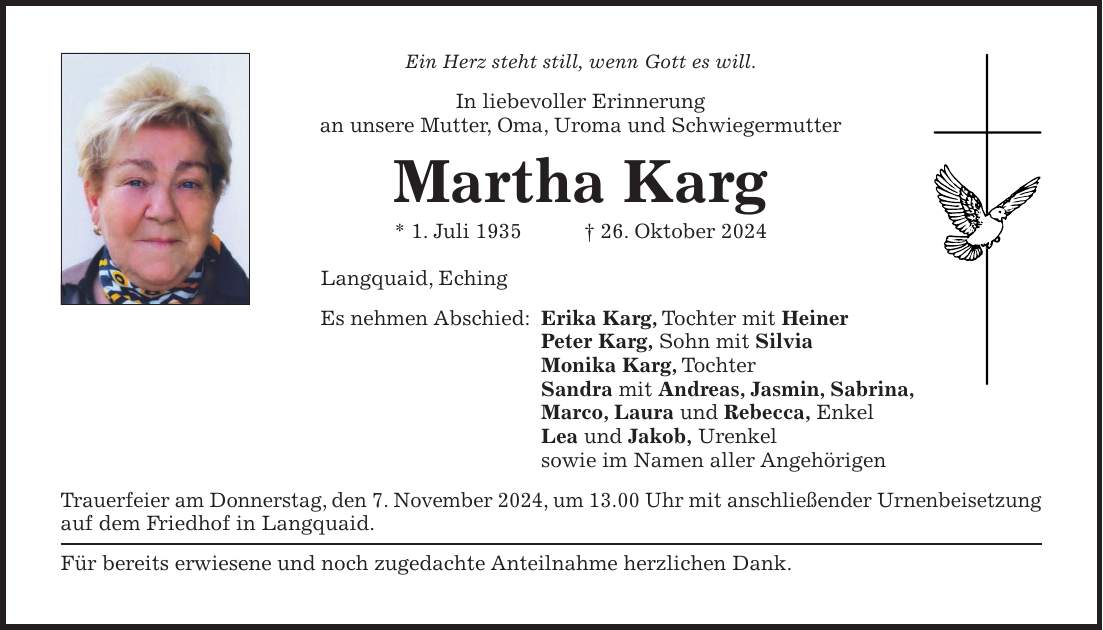 Ein Herz steht still, wenn Gott es will. In liebevoller Erinnerung an unsere Mutter, Oma, Uroma und Schwiegermutter Martha Karg * 1. Juli 1935 + 26. Oktober 2024 Langquaid, Eching Es nehmen Abschied: Erika Karg, Tochter mit Heiner Peter Karg, Sohn mit Silvia Monika Karg, Tochter Sandra mit Andreas, Jasmin, Sabrina, Marco, Laura und Rebecca, Enkel Lea und Jakob, Urenkel sowie im Namen aller Angehörigen Trauerfeier am Donnerstag, den 7. November 2024, um 13.00 Uhr mit anschließender Urnenbeisetzung auf dem Friedhof in Langquaid. Für bereits erwiesene und noch zugedachte Anteilnahme herzlichen Dank.