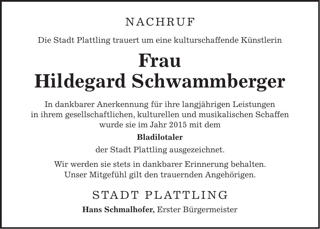 NACHRUF Die Stadt Plattling trauert um eine kulturschaffende Künstlerin Frau Hildegard Schwammberger In dankbarer Anerkennung für ihre langjährigen Leistungen in ihrem gesellschaftlichen, kulturellen und musikalischen Schaffen wurde sie im Jahr 2015 mit dem Bladilotaler der Stadt Plattling ausgezeichnet. Wir werden sie stets in dankbarer Erinnerung behalten. Unser Mitgefühl gilt den trauernden Angehörigen. STADT PLATTLING Hans Schmalhofer, Erster Bürgermeister