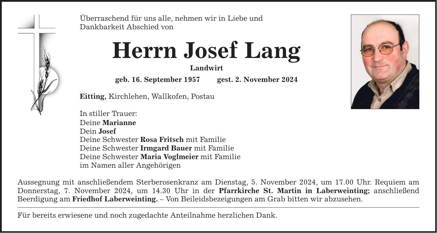 Überraschend für uns alle, nehmen wir in Liebe und Dankbarkeit Abschied von Herrn Josef Lang Landwirt geb. 16. September 1957 gest. 2. November 2024 Eitting, Kirchlehen, Wallkofen, Postau In stiller Trauer: Deine Marianne Dein Josef Deine Schwester Rosa Fritsch mit Familie Deine Schwester Irmgard Bauer mit Familie Deine Schwester Maria Voglmeier mit Familie im Namen aller Angehörigen Aussegnung mit anschließendem Sterberosenkranz am Dienstag, 5. November 2024, um 17.00 Uhr. Requiem am Donnerstag, 7. November 2024, um 14.30 Uhr in der Pfarrkirche St. Martin in Laberweinting; anschließend ­Beerdigung am Friedhof Laberweinting. - Von Beileidsbezeigungen am Grab bitten wir abzusehen. Für bereits erwiesene und noch zugedachte Anteilnahme herzlichen Dank.