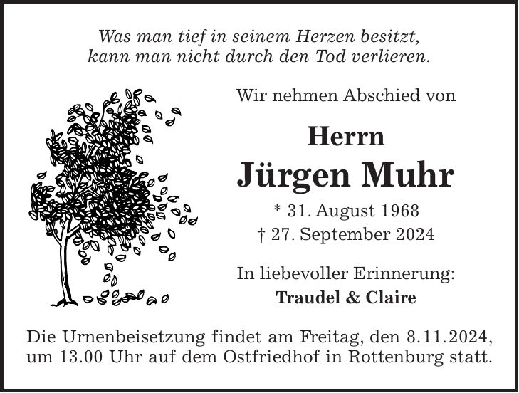 Was man tief in seinem Herzen besitzt, kann man nicht durch den Tod verlieren. Wir nehmen Abschied von Herrn Jürgen Muhr * 31. August 1968 + 27. September 2024 In liebevoller Erinnerung: Traudel & Claire Die Urnenbeisetzung findet am Freitag, den 8. 11. 2024, um 13.00 Uhr auf dem Ostfriedhof in Rottenburg statt.