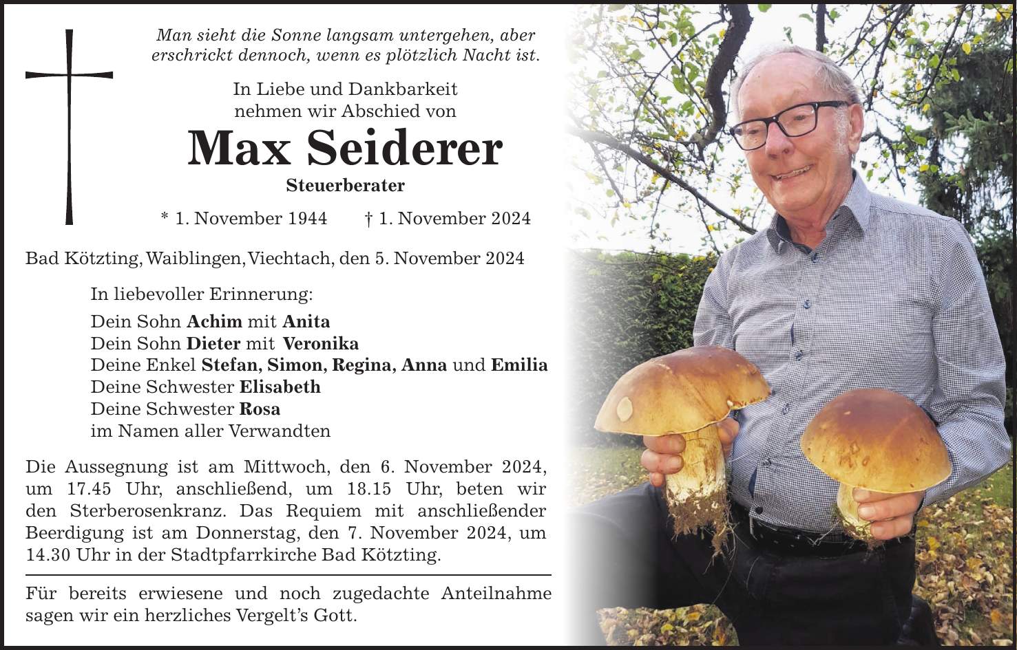 Man sieht die Sonne langsam untergehen, aber erschrickt dennoch, wenn es plötzlich Nacht ist. In Liebe und Dankbarkeit nehmen wir Abschied von Max Seiderer Steuerberater * 1. November 1944 + 1. November 2024 Bad Kötzting, Waiblingen, Viechtach, den 5. November 2024 In liebevoller Erinnerung: Dein Sohn Achim mit Anita Dein Sohn Dieter mit Veronika Deine Enkel Stefan, Simon, Regina, Anna und Emilia Deine Schwester Elisabeth Deine Schwester Rosa im Namen aller Verwandten Die Aussegnung ist am Mittwoch, den 6. November 2024, um 17.45 Uhr, anschließend, um 18.15 Uhr, beten wir den Sterberosenkranz. Das Requiem mit anschließender Beerdigung ist am Donnerstag, den 7. November 2024, um 14.30 Uhr in der Stadtpfarrkirche Bad Kötzting. Für bereits erwiesene und noch zugedachte Anteilnahme sagen wir ein herzliches Vergelt's Gott.