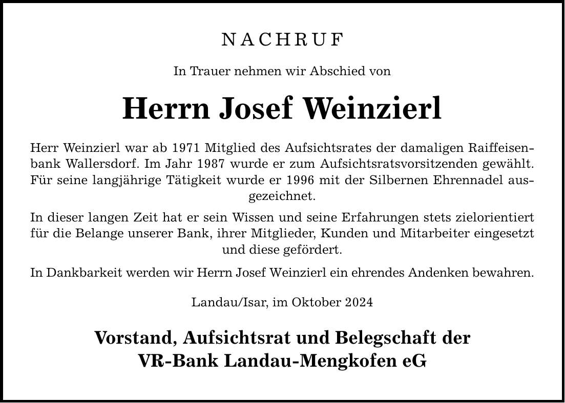 NACHRUF In Trauer nehmen wir Abschied von Herrn Josef Weinzierl Herr Weinzierl war ab 1971 Mitglied des Aufsichtsrates der damaligen Raiffeisenbank Wallersdorf. Im Jahr 1987 wurde er zum Aufsichtsratsvorsitzenden gewählt. Für seine langjährige Tätigkeit wurde er 1996 mit der Silbernen Ehrennadel ausgezeichnet. In dieser langen Zeit hat er sein Wissen und seine Erfahrungen stets zielorientiert für die Belange unserer Bank, ihrer Mitglieder, Kunden und Mitarbeiter eingesetzt und diese gefördert. In Dankbarkeit werden wir Herrn Josef Weinzierl ein ehrendes Andenken bewahren. Landau/Isar, im Oktober 2024 Vorstand, Aufsichtsrat und Belegschaft der VR-Bank Landau-Mengkofen eG