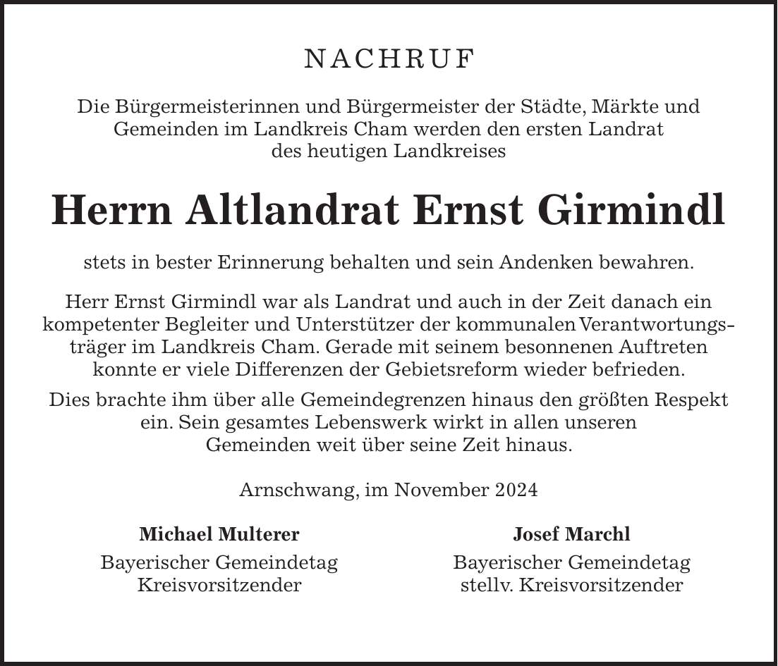 NACHRUF Die Bürgermeisterinnen und Bürgermeister der Städte, Märkte und Gemeinden im Landkreis Cham werden den ersten Landrat des heutigen Landkreises Herrn Altlandrat Ernst Girmindl stets in bester Erinnerung behalten und sein Andenken bewahren. Herr Ernst Girmindl war als Landrat und auch in der Zeit danach ein kompetenter Begleiter und Unterstützer der kommunalen Verantwortungsträger im Landkreis Cham. Gerade mit seinem besonnenen Auftreten konnte er viele Differenzen der Gebietsreform wieder befrieden. Dies brachte ihm über alle Gemeindegrenzen hinaus den größten Respekt ein. Sein gesamtes Lebenswerk wirkt in allen unseren Gemeinden weit über seine Zeit hinaus. Arnschwang, im November 2024 Michael Multerer Josef Marchl Bayerischer Gemeindetag Bayerischer Gemeindetag Kreisvorsitzender stellv. Kreisvorsitzender 