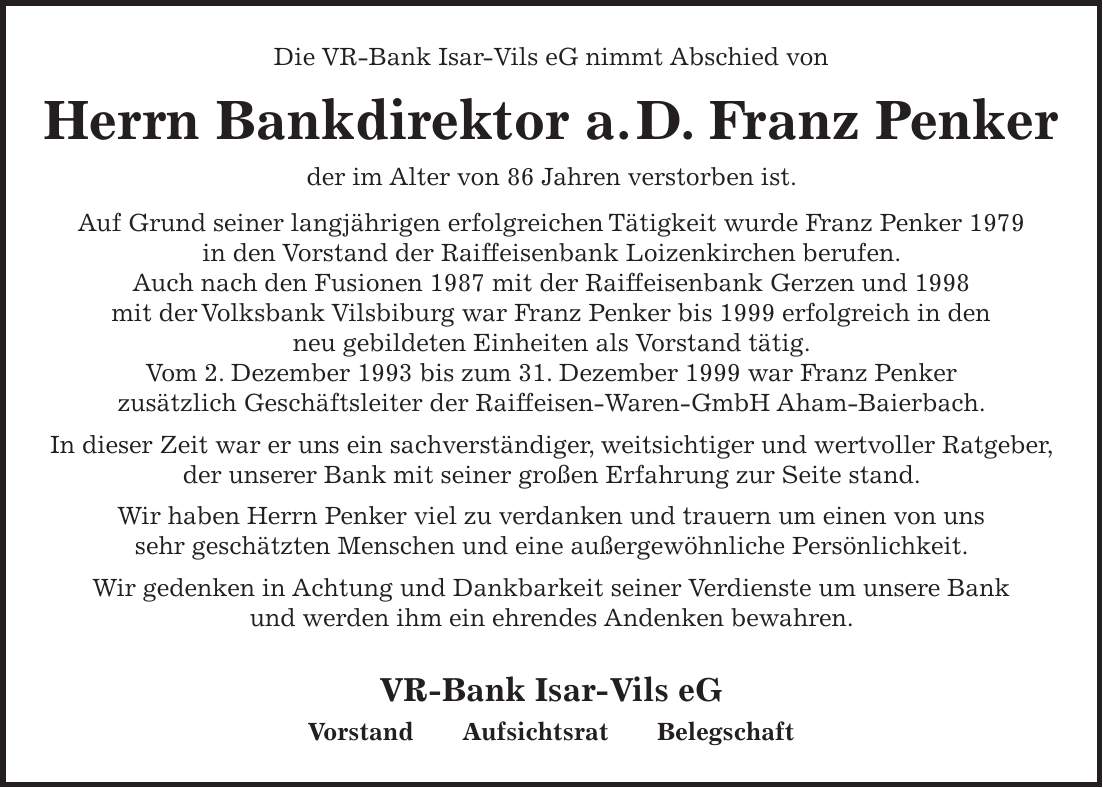 Die VR-Bank Isar-Vils eG nimmt Abschied von Herrn Bankdirektor a. D. Franz Penker der im Alter von 86 Jahren verstorben ist. Auf Grund seiner langjährigen erfolgreichen Tätigkeit wurde Franz Penker 1979 in den Vorstand der Raiffeisenbank Loizenkirchen berufen. Auch nach den Fusionen 1987 mit der Raiffeisenbank Gerzen und 1998 mit der Volksbank Vilsbiburg war Franz Penker bis 1999 erfolgreich in den neu gebildeten Einheiten als Vorstand tätig. Vom 2. Dezember 1993 bis zum 31. Dezember 1999 war Franz Penker zusätzlich Geschäftsleiter der Raiffeisen-Waren-GmbH Aham-Baierbach. In dieser Zeit war er uns ein sachverständiger, weitsichtiger und wertvoller Ratgeber, der unserer Bank mit seiner großen Erfahrung zur Seite stand. Wir haben Herrn Penker viel zu verdanken und trauern um einen von uns sehr geschätzten Menschen und eine außergewöhnliche Persönlichkeit. Wir gedenken in Achtung und Dankbarkeit seiner Verdienste um unsere Bank und werden ihm ein ehrendes Andenken bewahren. VR-Bank Isar-Vils eG Vorstand Aufsichtsrat Belegschaft