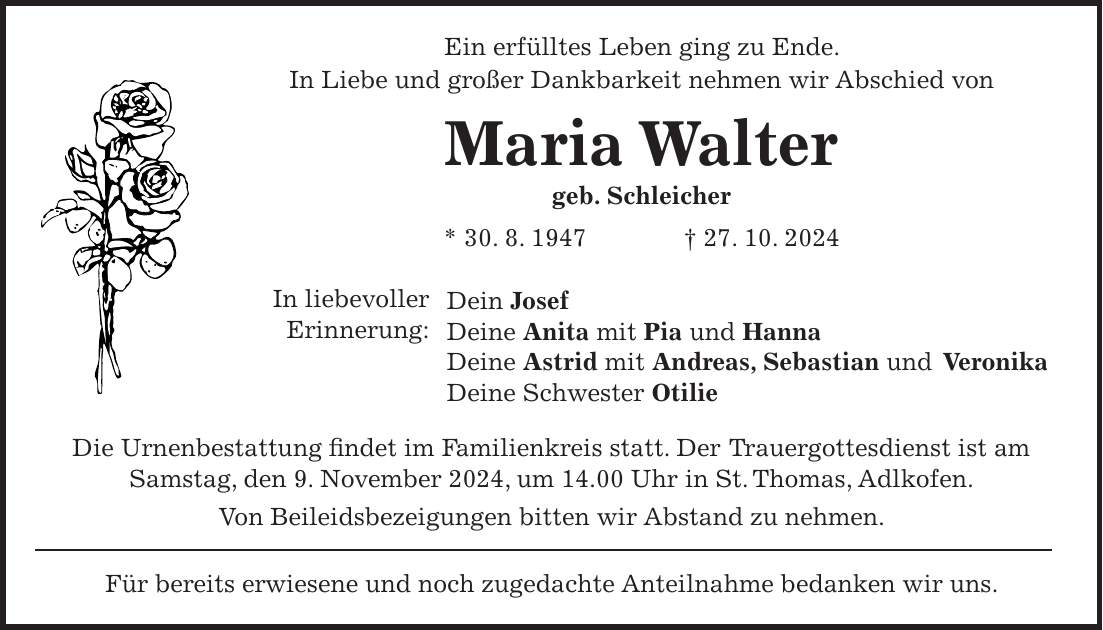 Ein erfülltes Leben ging zu Ende. In Liebe und großer Dankbarkeit nehmen wir Abschied von Maria Walter geb. Schleicher * 30. 8. 1947 + 27. 10. 2024 Dein Josef Deine Anita mit Pia und Hanna Deine Astrid mit Andreas, Sebastian und Veronika Deine Schwester Otilie Die Urnenbestattung findet im Familienkreis statt. Der Trauergottesdienst ist am Samstag, den 9. November 2024, um 14.00 Uhr in St. Thomas, Adlkofen. Von Beileidsbezeigungen bitten wir Abstand zu nehmen. Für bereits erwiesene und noch zugedachte Anteilnahme bedanken wir uns.In liebevoller Erinnerung: