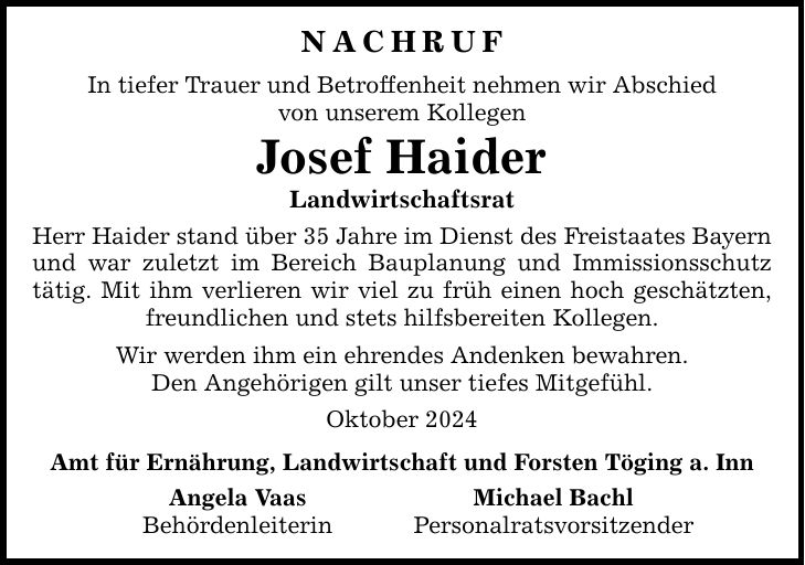 Nachruf In tiefer Trauer und Betroffenheit nehmen wir Abschied von unserem Kollegen Josef Haider Landwirtschaftsrat Herr Haider stand über 35 Jahre im Dienst des Freistaates Bayern und war zuletzt im Bereich Bauplanung und Immissionsschutz tätig. Mit ihm verlieren wir viel zu früh einen hoch geschätzten, freundlichen und stets hilfsbereiten Kollegen. Wir werden ihm ein ehrendes Andenken bewahren. Den Angehörigen gilt unser tiefes Mitgefühl. Oktober 2024 Amt für Ernährung, Landwirtschaft und Forsten Töging a. Inn Angela Vaas Michael Bachl Behördenleiterin Personalratsvorsitzender