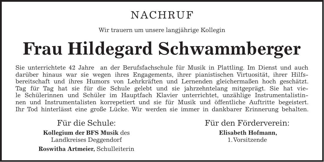 Nachruf Wir trauern um unsere langjährige Kollegin Frau Hildegard Schwammberger Sie unterrichtete 42 Jahre an der Berufsfachschule für Musik in Plattling. Im Dienst und auch darüber hinaus war sie wegen ihres Engagements, ihrer pianistischen Virtuosität, ihrer Hilfsbereitschaft und ihres Humors von Lehrkräften und Lernenden gleichermaßen hoch geschätzt. Tag für Tag hat sie für die Schule gelebt und sie jahrzehntelang mitgeprägt. Sie hat viele Schülerinnen und Schüler im Hauptfach Klavier unterrichtet, unzählige Instrumentalistinnen und Instrumentalisten korrepetiert und sie für Musik und öffentliche Auftritte begeistert. Ihr Tod hinterlässt eine große Lücke. Wir werden sie immer in dankbarer Erinnerung behalten. Für die Schule: Für den Förderverein: Kollegium der BFS Musik des Elisabeth Hofmann, Landkreises Deggendorf 1. Vorsitzende Roswitha Artmeier, Schulleiterin 