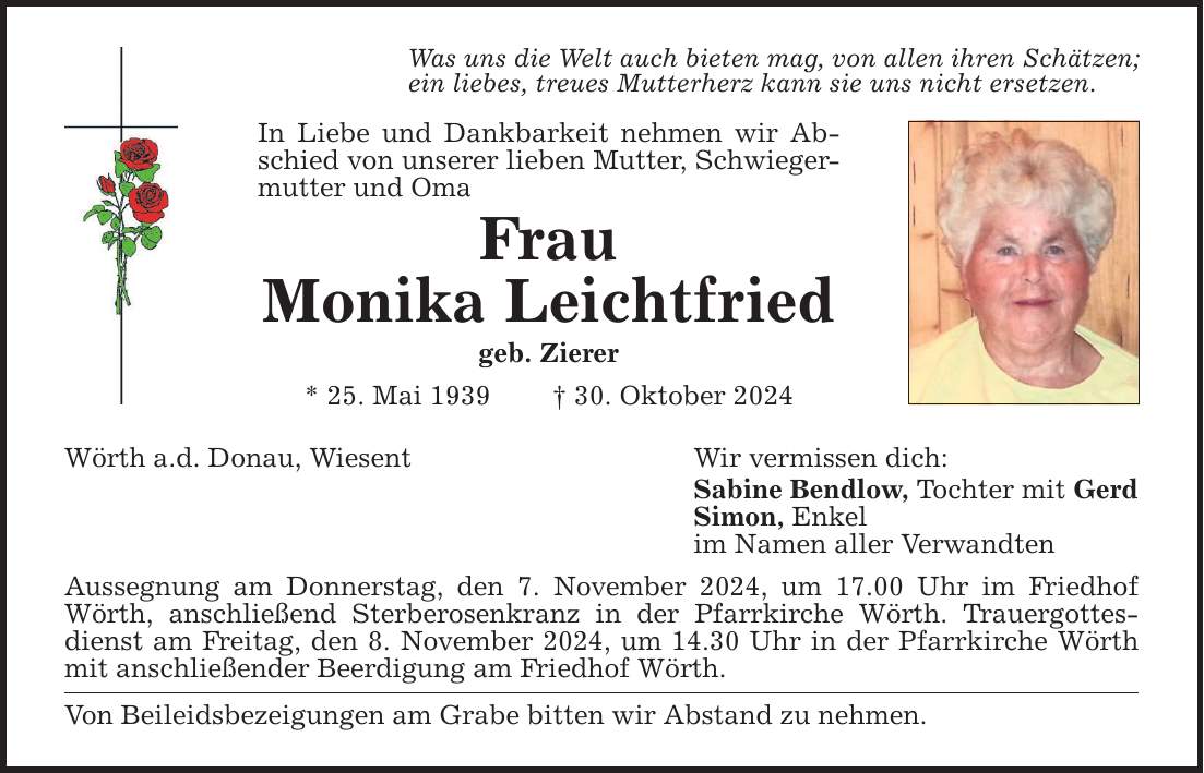 Was uns die Welt auch bieten mag, von allen ihren Schätzen; ein liebes, treues Mutterherz kann sie uns nicht ersetzen. In Liebe und Dankbarkeit nehmen wir Abschied von unserer lieben Mutter, Schwiegermutter und Oma Frau Monika Leichtfried geb. Zierer * 25. Mai 1939 _ 30. Oktober 2024 Wörth a.d. Donau, Wiesent Aussegnung am Donnerstag, den 7. November 2024, um 17.00 Uhr im Friedhof Wörth, anschließend Sterberosenkranz in der Pfarrkirche Wörth. Trauergottesdienst am Freitag, den 8. November 2024, um 14.30 Uhr in der Pfarrkirche Wörth mit anschließender Beerdigung am Friedhof Wörth. Von Beileidsbezeigungen am Grabe bitten wir Abstand zu nehmen. Wir vermissen dich: Sabine Bendlow, Tochter mit Gerd Simon, Enkel im Namen aller Verwandten